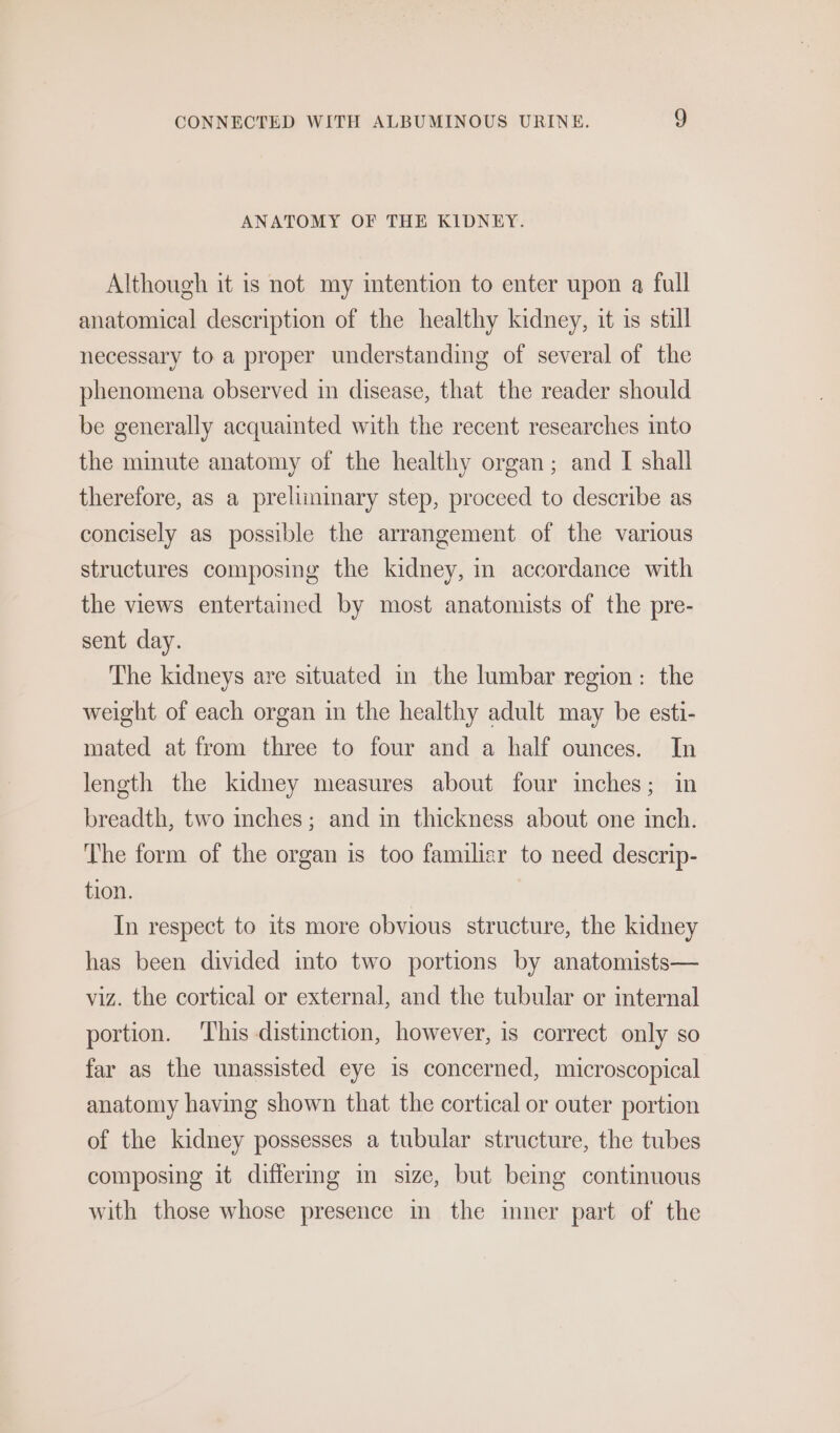 ANATOMY OF THE KIDNEY. Although it is not my imtention to enter upon a full anatomical description of the healthy kidney, it is still necessary to a proper understanding of several of the phenomena observed in disease, that the reader should be generally acquainted with the recent researches into the minute anatomy of the healthy organ; and I shall therefore, as a preliminary step, proceed to describe as concisely as possible the arrangement of the various structures composing the kidney, in accordance with the views entertamed by most anatomists of the pre- sent day. The kidneys are situated in the lumbar region: the weight of each organ in the healthy adult may be esti- mated at from three to four and a half ounces. In length the kidney measures about four inches; in breadth, two inches; and in thickness about one inch. The form of the organ is too familiar to need descrip- tion. In respect to its more obvious structure, the kidney has been divided into two portions by anatomists— viz. the cortical or external, and the tubular or internal portion. This distinction, however, is correct only so far as the unassisted eye is concerned, microscopical anatomy having shown that the cortical or outer portion of the kidney possesses a tubular structure, the tubes composing it differmg in size, but being continuous with those whose presence in the imner part of the