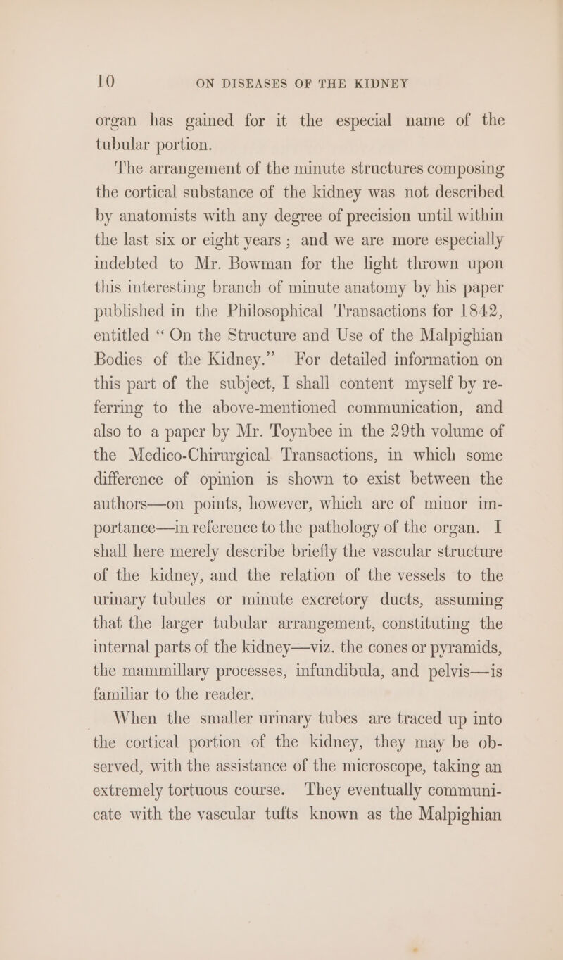 organ has gained for it the especial name of the tubular portion. The arrangement of the minute structures composing the cortical substance of the kidney was not described by anatomists with any degree of precision until within the last six or eight years ; and we are more especially indebted to Mr. Bowman for the light thrown upon this interesting branch of mimute anatomy by his paper published in the Philosophical Transactions for 1842, entitled ‘ On the Structure and Use of the Malpighian Bodies of the Kidney.” For detailed information on this part of the subject, I shall content myself by re- ferrmg to the above-mentioned communication, and also to a paper by Mr. Toynbee in the 29th volume of the Medico-Chirurgical Transactions, in which some difference of opmion is shown to exist between the authors—on points, however, which are of minor im- portance—ain reference to the pathology of the organ. I shall here merely describe briefly the vascular structure of the kidney, and the relation of the vessels to the urinary tubules or minute excretory ducts, assuming that the larger tubular arrangement, constituting the internal parts of the kidney—viz. the cones or pyramids, the mammillary processes, infundibula, and pelvis—is familiar to the reader. When the smaller urinary tubes are traced up into the cortical portion of the kidney, they may be ob- served, with the assistance of the microscope, taking an extremely tortuous course. ‘They eventually communi- cate with the vascular tufts known as the Malpighian