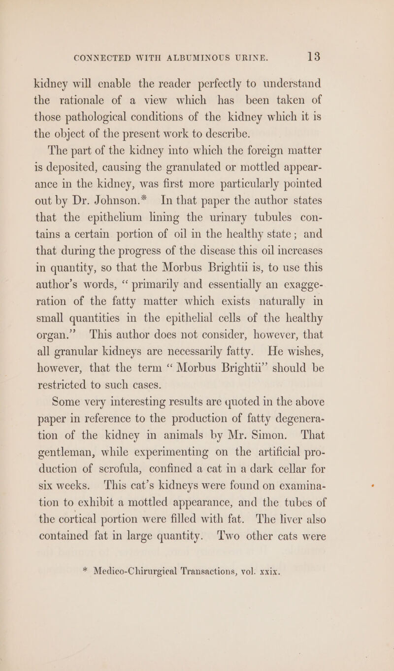kidney will enable the reader perfectly to understand the rationale of a view which has been taken of those pathological conditions of the kidney which it is the object of the present work to describe. The part of the kidney into which the foreign matter is deposited, causing the granulated or mottled appear- ance in the kidney, was first more particularly pointed out by Dr. Johnson.* In that paper the author states that the epithelium lmning the urmary tubules con- tains a certain portion of oil in the healthy state; and that durmg the progress of the disease this oil creases in quantity, so that the Morbus Brightii is, to use this author’s words, “ primarily and essentially an exagge- ration of the fatty matter which exists naturally in small quantities i the epithelial cells of the healthy organ.” This author does not consider, however, that all granular kidneys are necessarily fatty. He wishes, however, that the term “ Morbus Brightu’”’ should be restricted to such cases. Some very interesting results are quoted in the above paper in reference to the production of fatty degenera- tion of the kidney im animals by Mr. Simon. That gentleman, while experimenting on the artificial pro- duction of scrofula, confined a cat in a dark cellar for six weeks. This cat’s kidneys were found on examina- tion to exhibit a mottled appearance, and the tubes of the cortical portion were filled with fat. The liver also contained fat in large quantity. Two other cats were