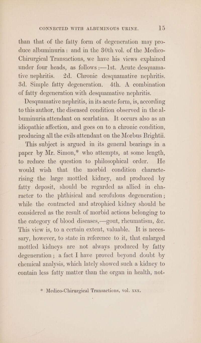 than that of the fatty form of degeneration may pro- duce albuminuria: and in the 30th vol. of the Medico- Chirurgical ‘Transactions, we have his views explained under four heads, as follows :—I1st. Acute desquama- tive nephritis. 2d. Chronic desquamative nephritis. dd. Simple fatty degeneration. 4th. A combination of fatty degeneration with desquamative nephritis. Desquamative nephritis, in its acute form, is, according to this author, the diseased condition observed in the al- buminuria attendant on scarlatina. It occurs also as an idiopathic affection, and goes on to a chronic condition, producing all the evils attendant on the Morbus Bright. This subject is argued im its general bearings in a paper by Mr. Simon,* who attempts, at some length, to reduce the question to philosophical order. He would wish that the morbid condition characte- rising the large mottled kidney, and produced by fatty deposit, should be regarded as allied in cha- racter to the phthisical and scrofulous degeneration ; while the contracted and atrophied kidney should be considered as the result of morbid actions belonging to the category of blood diseases,—gout, rheumatism, &amp;c. This view is, to a certain extent, valuable. It 1s neces- sary, however, to state in reference to it, that enlarged mottled kidneys are not always produced by fatty degeneration ; a fact I have proved beyond doubt by chemical analysis, which lately showed such a kidney to contain less fatty matter than the organ im health, not-