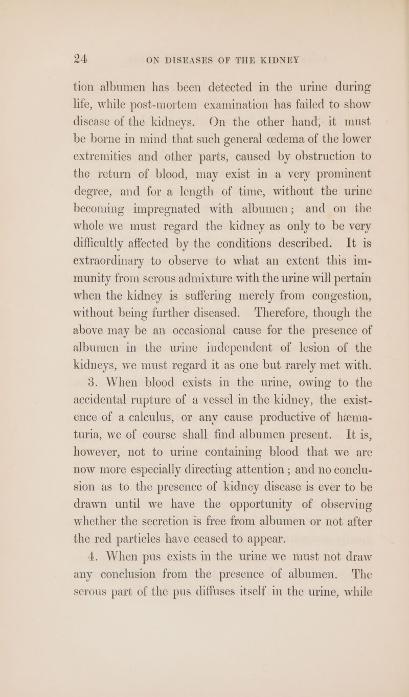 tion albumen has been detected in the urme during life, while post-mortem examination has failed to show disease of the kidneys. On the other hand; it must be borne in mind that such general cedema of the lower extremities and other parts, caused by obstruction to the return of blood, may exist in a very prominent degree, and for a length of time, without the urine becoming impregnated with albumen; and on the whole we must regard the kidney as only to be very difficultly affected by the conditions described. It is extraordinary to observe to what an extent this m- munity from serous admixture with the urine will pertain when the kidney is suffering merely from congestion, without being further diseased. Therefore, though the above may be an occasional cause for the presence of albumen in the wrine imdependent of lesion of the kidneys, we must regard it as one but rarely met with. 3. When blood exists in the urine, owing to the accidental rupture of a vessel m the kidney, the exist- ence of a calculus, or anv cause productive of heema- turia, we of course shall find albumen present. It is, however, not to urine containmg blood that we are now more especially directing attention ; and no conclu- sion as to the presence of kidney disease is ever to be drawn until we have the opportunity of observing whether the secretion is free from albumen or not after the red particles have ceased to appear. 4. When pus exists in the urme we must not draw any conclusion from the presence of albumen. The serous part of the pus diffuses itself im the urime, while