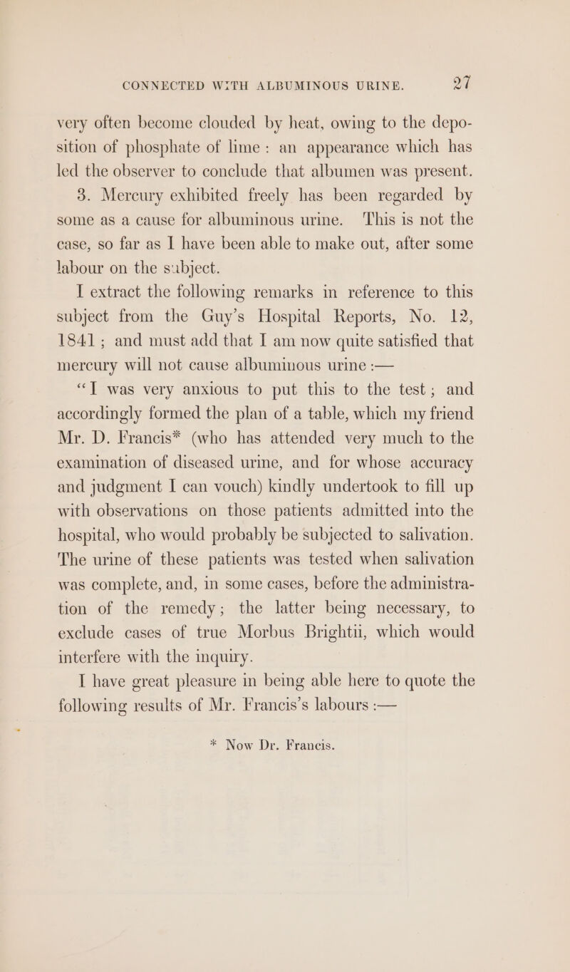 very often become clouded by heat, owing to the depo- sition of phosphate of lime: an appearance which has led the observer to conclude that albumen was present. 3. Mercury exhibited freely has been regarded by some as a cause for albuminous urine. This is not the case, so far as | have been able to make out, after some labour on the subject. I extract the following remarks in reference to this subject from the Guy’s Hospital Reports, No. 12, 1841; and must add that I am now quite satisfied that mercury will not cause albuminous urine :-— ‘““T was very anxious to put this to the test; and accordingly formed the plan of a table, which my friend Mr. D. Francis* (who has attended very much to the examination of diseased urme, and for whose accuracy and judgment I can vouch) kindly undertook to fill up with observations on those patients admitted ito the hospital, who would probably be subjected to salivation. The urine of these patients was tested when salivation was complete, and, in some cases, before the administra- tion of the remedy; the latter beg necessary, to exclude cases of true Morbus Brightu, which would interfere with the mquiry. I have great pleasure in being able here to quote the following results of Mr. Francis’s labours :— * Now Dr. Francis.