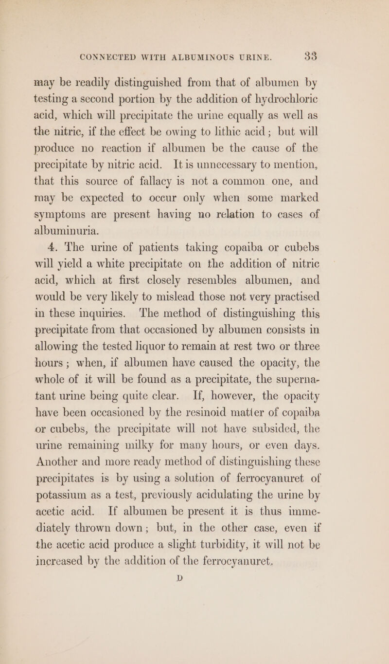 may be readily distinguished from that of albumen by testing a second portion by the addition of hydrochloric acid, which will precipitate the urine equally as well as the nitric, if the effect be owing to lithic acid; but will produce no reaction if albumen be the cause of the precipitate by nitric acid. It is unnecessary to mention, that this source of fallacy is not a common one, and may be expected to occur only when some marked symptoms are present having no relation to cases of albuminuria. 4. Ihe urime of patients taking copaiba or cubebs will yield a white precipitate on the addition of nitric acid, which at first closely resembles albumen, and would be very likely to mislead those not very practised in these inquiries. ‘The method of distinguishing this precipitate from that occasioned by albumen consists in allowing the tested liquor to remain at rest two or three hours ; when, if albumen have caused the opacity, the whole of it will be found as a precipitate, the superna- tant urme being quite clear. If, however, the opacity have been occasioned by the resinoid matter of copaiba or cubebs, the precipitate will not have subsided, the urine remaining milky for many hours, or even days. Another and more ready method of distinguishing these precipitates is by using a solution of ferrocyanuret of potassium as a test, previously acidulating the urine by acetic acid. If albumen be present it is thus imme- diately thrown down; but, in the other case, even if the acetic acid produce a slight turbidity, it will not be increased by the addition of the ferrocyanuret. D