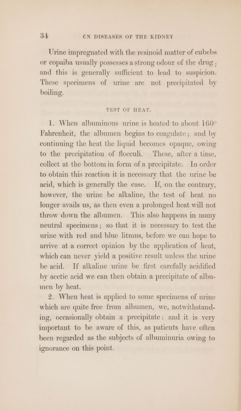 Urine impregnated with the resinoid matter of cubebs or copaiba usually possesses a strong odour of the drug . and this is generally sufficient to lead to suspicion. These specimens of urme are not precipitated by boiling. TEST OF HEAT. 1. When albuminous urine is heated to about 160° Fahrenheit, the albumen begins to coagulate; and by continuing the heat the liquid becomes opaque, owing to the precipitation of flocculi. These, after a time, collect at the bottom in form ofa precipitate. In order to obtain this reaction it is necessary that the urme be acid, which is generally the case. If, on the contrary, however, the urine be alkaline, the test of heat no longer avails us, as then even a prolonged heat will not throw down the albumen. ‘This also happens in many neutral specimens; so that it is necessary to test the urine with red and blue litmus, before we can hope to arrive at a correct opinion by the application of heat, which can never yield a positive result unless the urine be acid. If alkaline urine be first carefully acidified by acetic acid we can then obtain a precipitate of albu- men by heat. 2. When heat is applied to some specimens of urine which are quite free from albumen, we, notwithstand- ing, occasionally obtain a precipitate: and it is very important to be aware of this, as patients have often been regarded as the subjects of albuminuria owing to ignorance on this point.