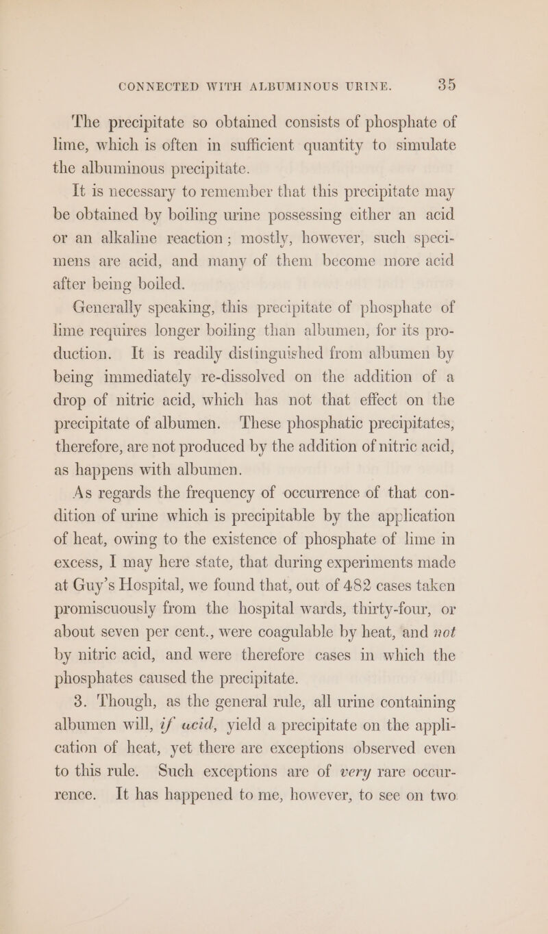 The precipitate so obtained consists of phosphate of lime, which is often in sufficient quantity to simulate the albuminous precipitate. It is necessary to remember that this precipitate may be obtained by boiling urine possessing either an acid or an alkaline reaction; mostly, however, such speci- mens are acid, and many of them become more acid after bemg boiled. Generally speaking, this precipitate of phosphate of lime requires longer boiling than albumen, for its pro- duction. It is readily distinguished from albumen by being immediately re-dissolved on the addition of a drop of nitric acid, which has not that effect on the precipitate of albumen. ‘These phosphatic precipitates, therefore, are not produced by the addition of nitric acid, as happens with albumen. As regards the frequency of occurrence of that con- dition of urime which is precipitable by the application of heat, owing to the existence of phosphate of lime in excess, | may here state, that during experiments made at Guy’s Hospital, we found that, out of 482 cases taken promiscuousiy from the hospital wards, thirty-four, or about seven per cent., were coagulable by heat, and not by nitric acid, and were therefore cases in which the phosphates caused the precipitate. 3. Though, as the general rule, all urine containing albumen will, if uwcid, yield a precipitate on the appli- cation of heat, yet there are exceptions observed even to this rule. Such exceptions are of very rare occur- rence. It has happened to me, however, to see on two