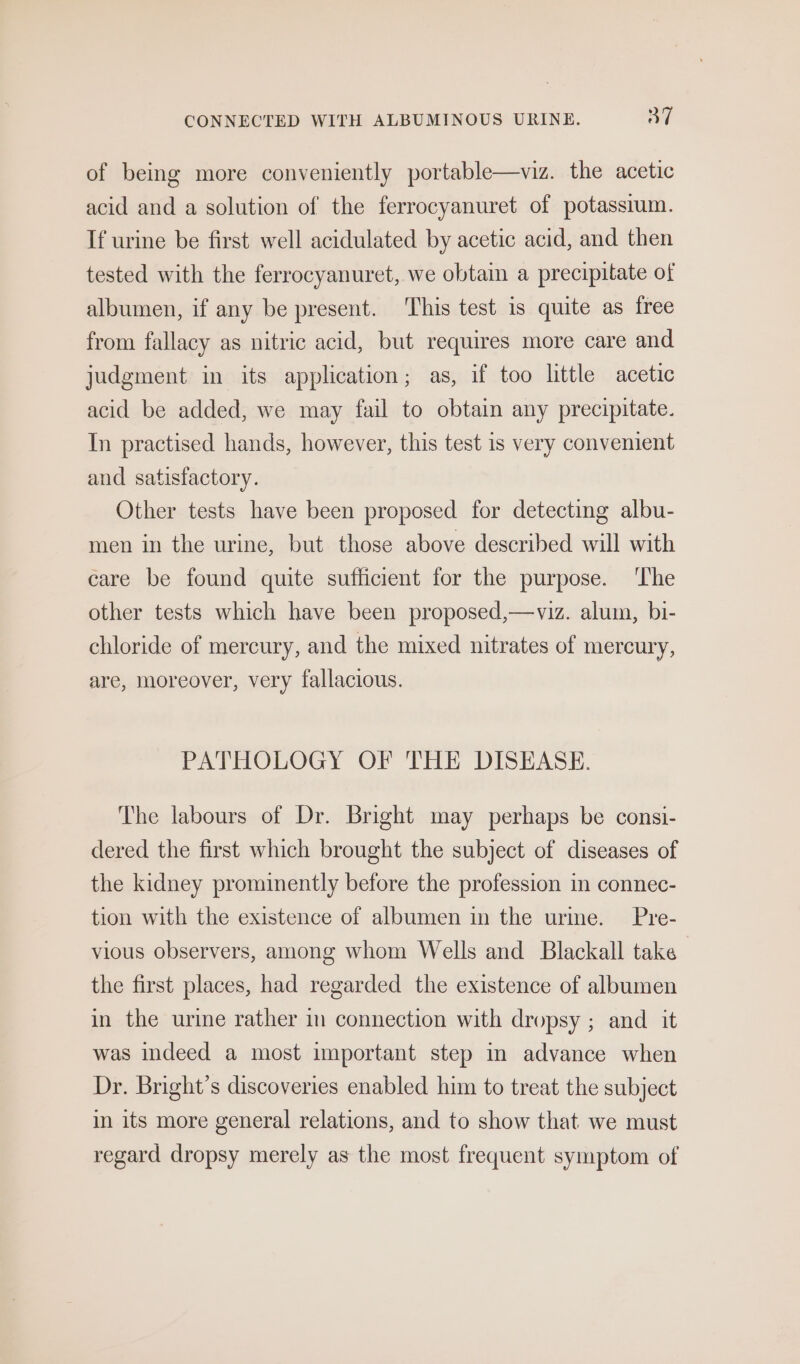 of being more conveniently portable—viz. the acetic acid and a solution of the ferrocyanuret of potassium. If urine be first well acidulated by acetic acid, and then tested with the ferrocyanuret, we obtain a precipitate of albumen, if any be present. ‘This test is quite as free from fallacy as nitric acid, but requires more care and judgment in its application; as, if too little acetic acid be added, we may fail to obtain any precipitate. In practised hands, however, this test is very convenient and satisfactory. Other tests have been proposed for detecting albu- men in the urine, but those above described will with care be found quite sufficient for the purpose. ‘I'he other tests which have been proposed,—viz. alum, bi- chloride of mercury, and the mixed nitrates of mercury, are, moreover, very fallacious. PATHOLOGY OF THE DISEASE. The labours of Dr. Bright may perhaps be consi- dered the first which brought the subject of diseases of the kidney prominently before the profession in connec- tion with the existence of albumen in the urme. Pre- vious observers, among whom Wells and Blackall take the first places, had regarded the existence of albumen in the urine rather im connection with dropsy ; and it was indeed a most important step im advance when Dr. Bright’s discoveries enabled him to treat the subject in its more general relations, and to show that we must regard dropsy merely as the most frequent symptom of