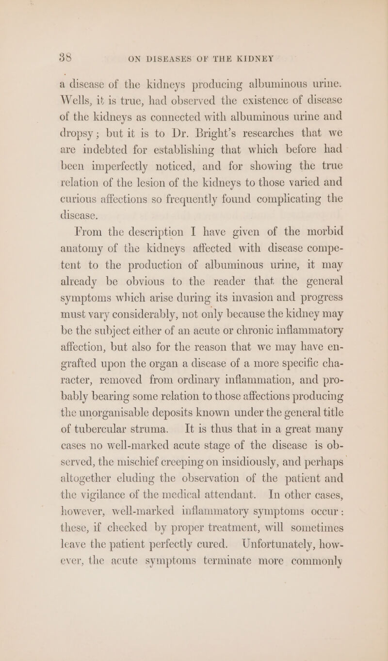 a disease of the kidneys producmg albumimous urine. Wells, it is true, had observed the existence of disease of the kidneys as connected with albuminous urine and dropsy; but it is to Dr. Bright’s researches that we are indebted for establishing that which before had been imperfectly noticed, and for showing the true relation of the lesion of the kidneys to those varied and curious affections so frequently found complicating the disease. , | From the description I have given of the morbid anatomy of the kidneys affected with disease compe- tent to the production of albuminous urme, it may already be obvious to the reader that the general symptoms which arise during its invasion and progress must vary considerably, not only because the kidney may be the subject either of an acute or chronic inflammatory affection, but also for the reason that we may have en- grafted upon the organ a disease of a more specific cha- racter, removed from ordinary inflammation, and pro- bably bearing some relation to those affections producing the unorganisable deposits known under the general title of tubercular struma. It is thus that in a great many cases no well-marked acute stage of the disease is ob- served, the mischief creeping on insidiously, and perhaps altogether eluding the observation of the patient and the vigilance of the medical attendant. In other cases, however, well-marked inflammatory symptoms occur : these, if cheeked by proper treatment, will sometimes leave the patient perfectly cured. Unfortunately, how- ever, the acute symptoms terminate more commonly