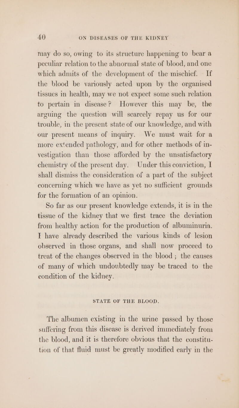 may do so, owing to its structure happening to bear a peculiar relation to the abnormal state of blood, and one which admits of the development of the mischief. If the blood be variously acted upon by the organised tissues im health, may we not expect some sueh relation to pertain in disease? However this may be, the arguing the question will scarcely repay us for our trouble, in the present state of our knowledge, and with our present means of inquiry. We must wait for a more extended pathology, and for other methods of in- vestigation than those afforded by the unsatisfactory chemistry of the present day. Under this conviction, I shall dismiss the consideration of a part of the subject concerning which we have as yet no sufficient grounds for the formation of an opinion. So far as our present knowledge extends, it is in the tissue of the kidney that we first trace the deviation from healthy action for the production of albuminuria. I have already described the various kinds of lesion observed in those organs, and shall now proceed to treat of the changes observed in the blood ; the causes of many of which undoubtedly may be traced to the condition of the kidney. STATE OF THE BLOOD. ‘The albumen existing in the urme passed by those suffermg from this disease is derived immediately from the blood, and it 1s therefore obvious that the constitu- tion of that fluid must be greatly modified early in the