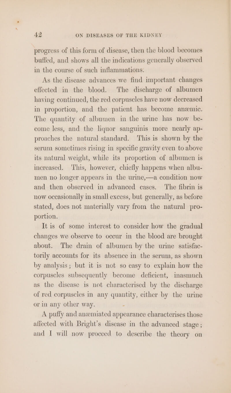 progress of this form of disease, then the blood becomes buffed, and shows all the indications generally observed in the course of such mflammations. As the disease advances we find important changes effected in the blood. The discharge of albumen having continued, the red corpuscles have now decreased in proportion, and the patient has become anemic. The quantity of albumen in the urine has now be- come less, and the liquor sanguinis more nearly ap- proaches the natural standard. ‘This is shown by the serum sometimes rising in specific gravity even to above its natural weight, while its proportion of albumen is increased. ‘This, however, chiefly happens when albu- men no longer appears in the urine,—a condition now and then observed in advanced cases. ‘The fibrin is now occasionaily in small excess, but generally, as before stated, does not materially vary from the natural pro- portion. It is of some interest to consider how the gradual changes we observe to occur in the blood are brought about. ‘The drain of albumen by the urine satisfac- torily accounts for its absence in the serum, as shown by analysis; but it is not so easy to explain how the corpuscles subsequently become deficient, imasmuch as the disease is not characterised by the discharge of red corpuscles in any quantity, either by the urine or in any other way. : A puffy and aneemiated appearance characterises those affected with Bright’s disease in the advanced stage ; and I will now proceed to describe the theory on