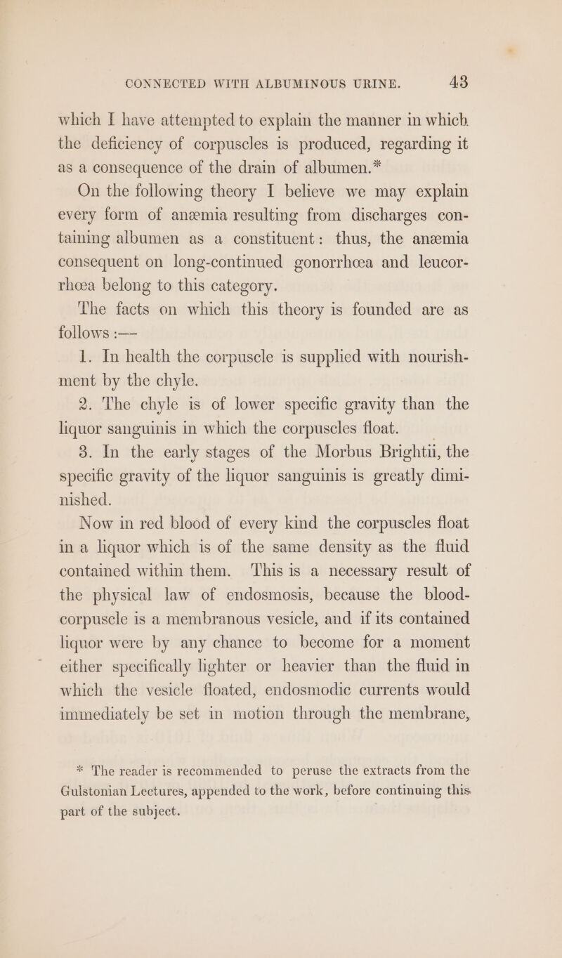 which I have attempted to explain the manner in which the deficiency of corpuscles is produced, regarding it as a consequence of the drain of albumen.* On the following theory I believe we may explain every form of anemia resulting from discharges con- taming albumen as a constituent: thus, the aneemia consequent on long-continued gonorrhoea and leucor- rhoea belong to this category. The facts on which this theory is founded are as follows :— 1. In health the corpuscle is supplied with nourish- ment by the chyle. 2. The chyle is of lower specific gravity than the liquor sanguinis in which the corpuscles float. 3. In the early stages of the Morbus Brightu, the specific gravity of the iquor sanguinis is greatly dimi- nished. Now in red blood of every kind the corpuscles float in a liquor which is of the same density as the fluid contained within them. ‘This is a necessary result of the physical law of endosmosis, because the blood- corpuscle is a membranous vesicle, and if its contamed liquor were by any chance to become for a moment either specifically lighter or heavier than the fluid in which the vesicle fioated, endosmodic currents would immediately be set in motion through the membrane, * The reader is recommended to peruse the extracts from the Gulstonian Lectures, appended to the work, before continuing this part of the subject. .