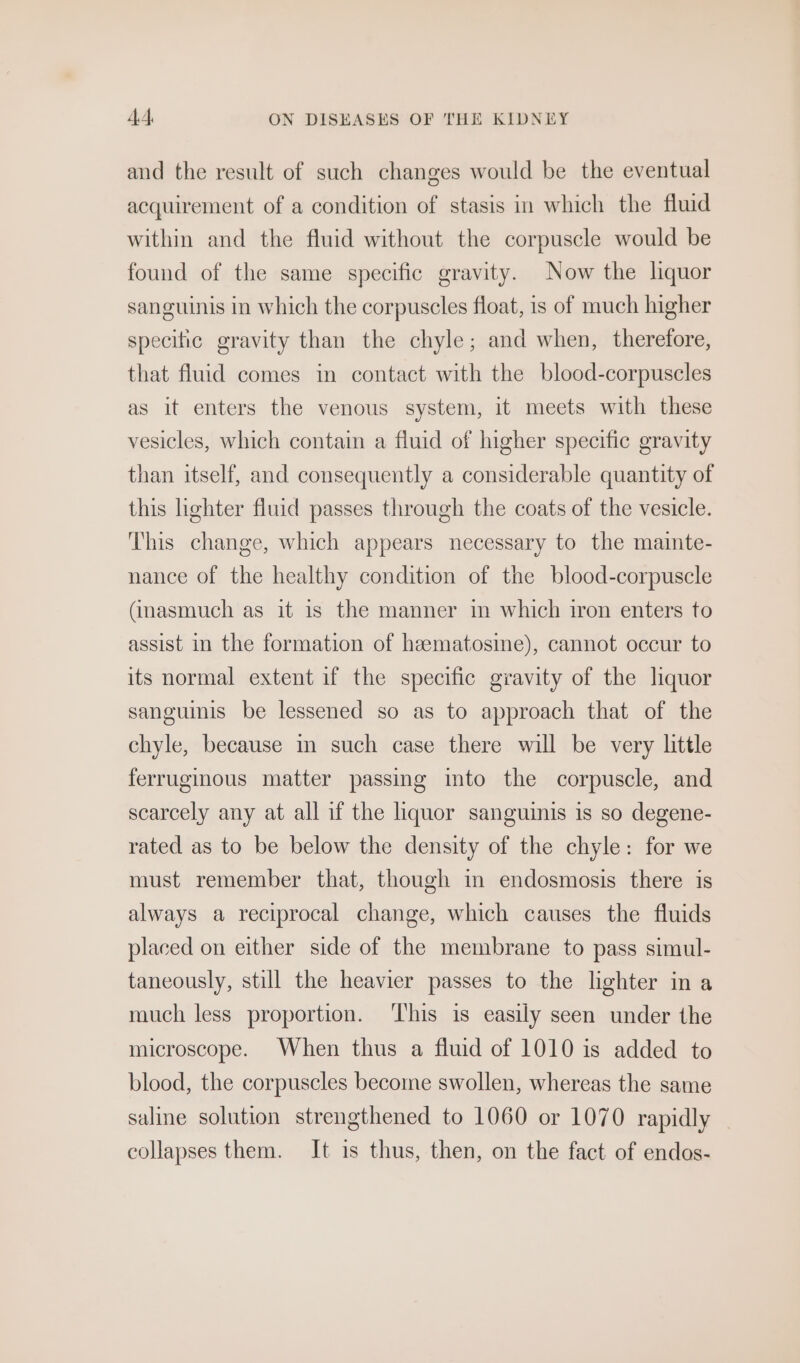 and the result of such changes would be the eventual acquirement of a condition of stasis in which the fluid within and the fluid without the corpuscle would be found of the same specific gravity. Now the liquor sanguinis in which the corpuscles float, is of much higher specific gravity than the chyle; and when, therefore, that fluid comes in contact with the blood-corpuscles as it enters the venous system, it meets with these vesicles, which contain a fluid of higher specific gravity than itself, and consequently a considerable quantity of this hghter fluid passes through the coats of the vesicle. This change, which appears necessary to the mainte- nance of the healthy condition of the blood-corpuscle (inasmuch as it is the manner in which iron enters to assist in the formation of heematosine), cannot occur to its normal extent if the specific gravity of the liquor sanguimis be lessened so as to approach that of the chyle, because in such case there will be very little ferruginous matter passing into the corpuscle, and scarcely any at all if the liquor sanguinis is so degene- rated as to be below the density of the chyle: for we must remember that, though in endosmosis there is always a reciprocal change, which causes the fluids placed on either side of the membrane to pass simul- taneously, still the heavier passes to the lighter in a much less proportion. ‘This is easily seen under the microscope. When thus a fluid of 1010 is added to blood, the corpuscles become swollen, whereas the same saline solution strengthened to 1060 or 1070 rapidly collapses them. It 1s thus, then, on the fact of endos-