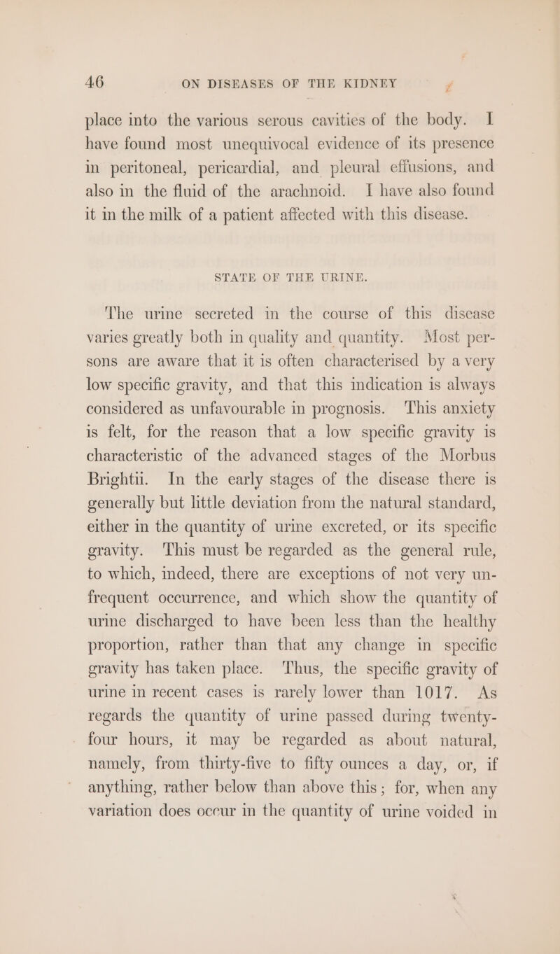 place into the various serous cavities of the body. I have found most unequivocal evidence of its presence in peritoneal, pericardial, and pleural effusions, and also in the fluid of the arachnoid. I have also found it in the milk of a patient affected with this disease. STATE OF THE URINE. The urine secreted in the course of this disease varies greatly both im quality and quantity. Most per- sons are aware that it is often characterised by a very low specific gravity, and that this indication is always considered as unfavourable in prognosis. This anxiety is felt, for the reason that a low specific gravity 1s characteristic of the advanced stages of the Morbus Bright. In the early stages of the disease there is generally but little deviation from the natural standard, either in the quantity of urme excreted, or its specific eravity. This must be regarded as the general rule, to which, indeed, there are exceptions of not very un- frequent occurrence, and which show the quantity of urine discharged to have been less than the healthy proportion, rather than that any change in specific gravity has taken place. Thus, the specific gravity of urine in recent cases is rarely lower than 1017. As regards the quantity of urine passed during twenty- _ four hours, it may be regarded as about natural, namely, from thirty-five to fifty ounces a day, or, if anything, rather below than above this; for, when any variation does occur in the quantity of urine voided in