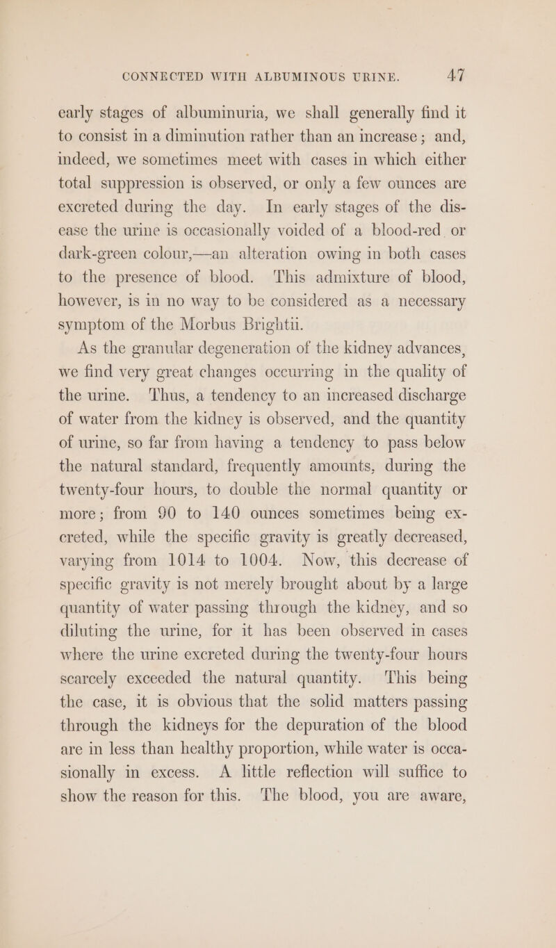 early stages of albuminuria, we shall generally find it to consist im a diminution rather than an increase; and, indeed, we sometimes meet with cases in which either total suppression is observed, or only a few ounces are excreted during the day. In early stages of the dis- ease the urine is occasionally voided of a blood-red. or dark-green colour,—an alteration owing in both cases to the presence of blood. ‘This admixture of blood, however, is in no way to be considered as a necessary symptom of the Morbus Brightu. As the granular degeneration of the kidney advances, we find very great changes occurring im the quality of the urine. ‘Thus, a tendency to an increased discharge of water from the kidney is observed, and the quantity of urme, so far from having a tendency to pass below the natural standard, frequently amounts, during the twenty-four hours, to double the normal quantity or more; from 90 to 140 ounces sometimes being ex- creted, while the specific gravity is greatly decreased, varying from 1014 to 1004. Now, this decrease of specific gravity is not merely brought about by a large quantity of water passmg through the kidney, and so dilutmg the urime, for it has been observed im cases where the urine excreted during the twenty-four hours scarcely exceeded the natural quantity. ‘This being the case, it is obvious that the solid matters passing through the kidneys for the depuration of the blood are in less than healthy proportion, while water is occa- sionally in excess. A little reflection will suffice to show the reason for this. ‘The blood, you are aware,
