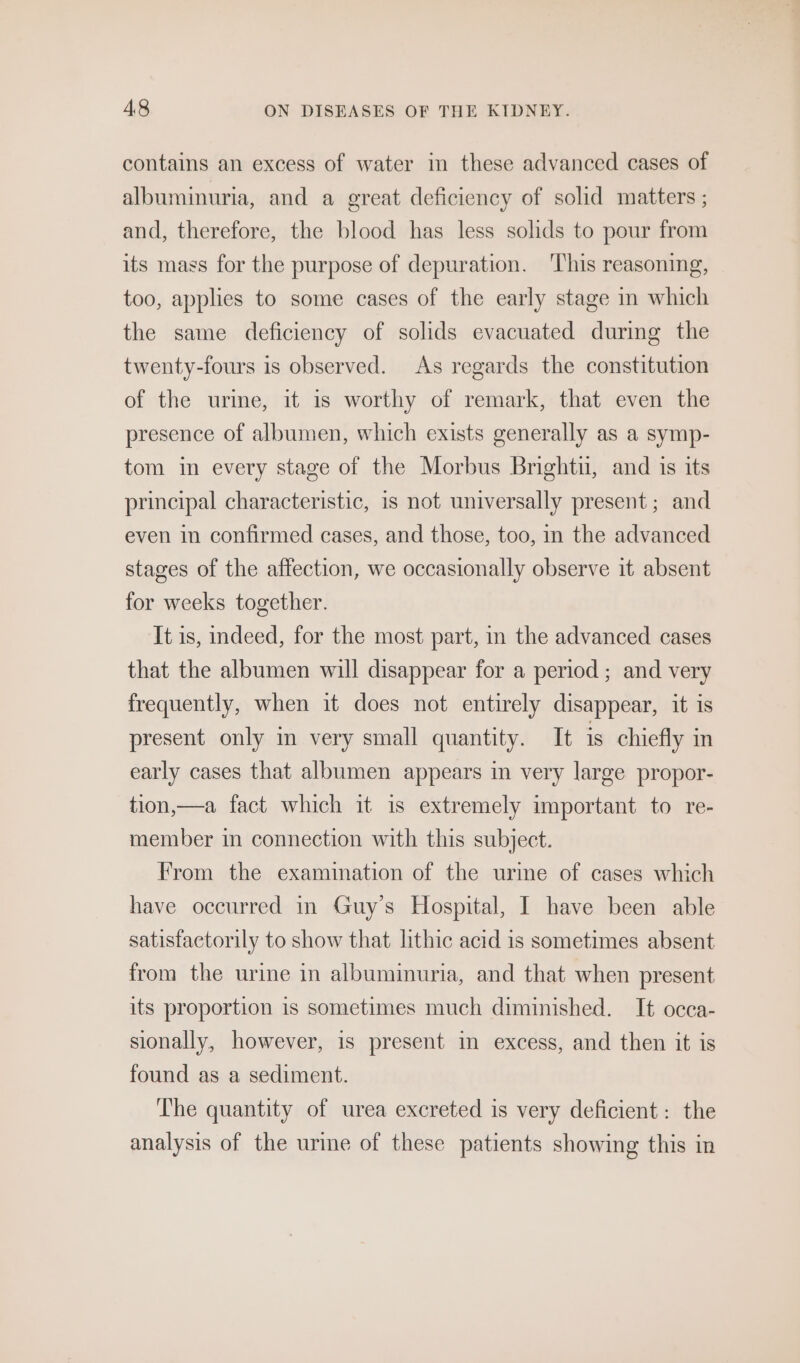 contains an excess of water in these advanced cases of albuminuria, and a great deficiency of solid matters ; and, therefore, the blood has less solids to pour from its mass for the purpose of depuration. ‘This reasoning, too, applies to some cases of the early stage in which the same deficiency of solids evacuated during the twenty-fours is observed. As regards the constitution of the urime, it is worthy of remark, that even the presence of albumen, which exists generally as a symp- tom in every stage of the Morbus Brightu, and is its principal characteristic, is not universally present; and even in confirmed cases, and those, too, in the advanced stages of the affection, we occasionally observe it absent for weeks together. It is, indeed, for the most part, in the advanced cases that the albumen will disappear for a period ; and very frequently, when it does not entirely disappear, it is present only in very small quantity. It is chiefly in early cases that albumen appears in very large propor- tion,—a fact which it is extremely important to re- member in connection with this subject. From the examination of the urme of cases which have occurred in Guy’s Hospital, I have been able satisfactorily to show that lithic acid 1s sometimes absent from the urine in albuminuria, and that when present its proportion is sometimes much diminished. It occa- sionally, however, is present in excess, and then it is found as a sediment. The quantity of urea excreted is very deficient: the analysis of the urine of these patients showing this in