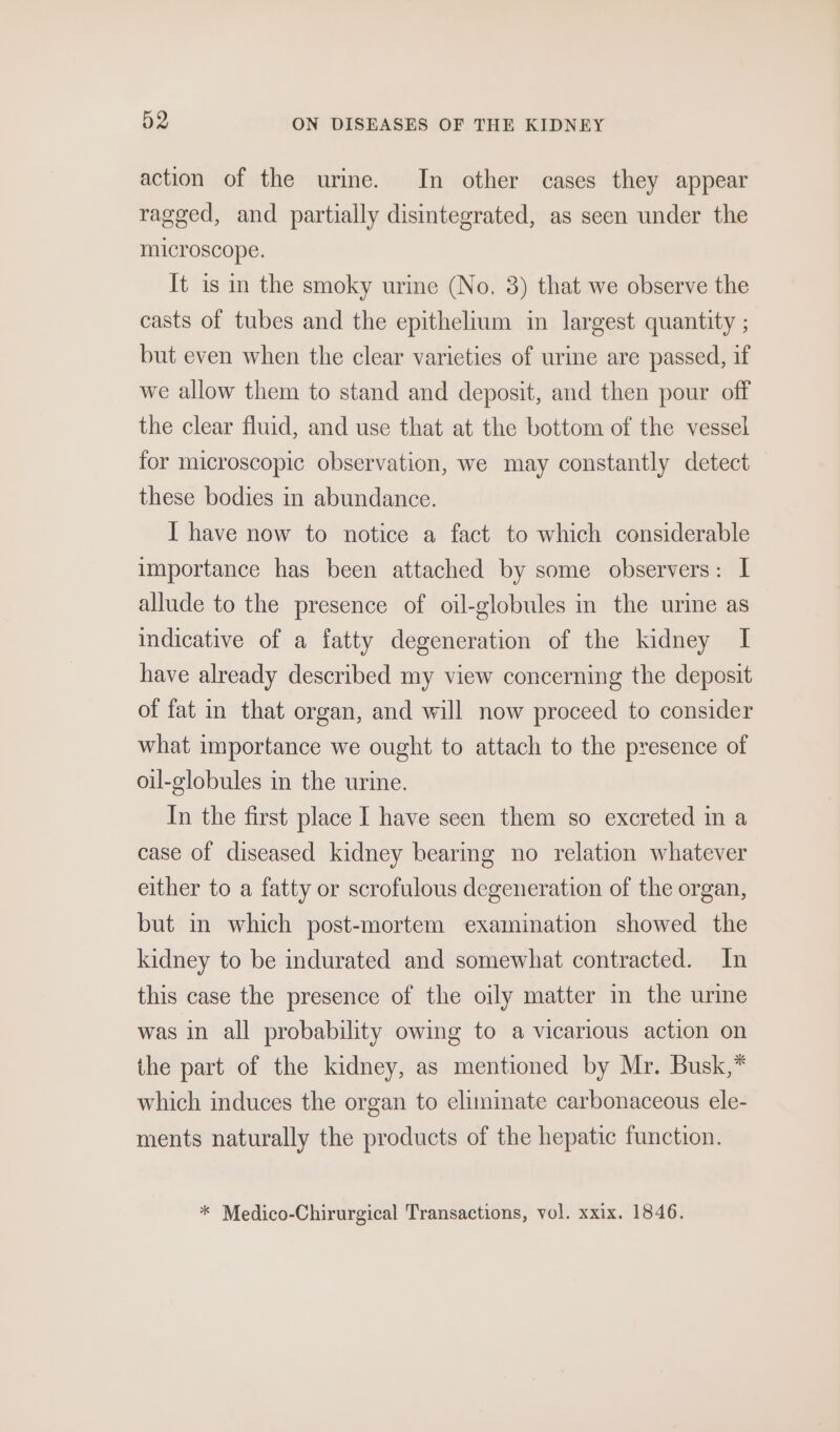 action of the urine. In other cases they appear ragged, and partially disintegrated, as seen under the microscope. It is in the smoky urine (No, 3) that we observe the casts of tubes and the epithelium in largest quantity ; but even when the clear varieties of urme are passed, if we allow them to stand and deposit, and then pour off the clear fluid, and use that at the bottom of the vessel for microscopic observation, we may constantly detect these bodies in abundance. I have now to notice a fact to which considerable importance has been attached by some observers: I allude to the presence of oil-globules in the urme as indicative of a fatty degeneration of the kidney I have already described my view concerning the deposit of fat in that organ, and will now proceed to consider what importance we ought to attach to the presence of oil-globules in the urine. In the first place I have seen them so excreted in a case of diseased kidney bearing no relation whatever either to a fatty or scrofulous degeneration of the organ, but mm which post-mortem examination showed the kidney to be indurated and somewhat contracted. In this case the presence of the oily matter in the urine was in all probability owing to a vicarious action on the part of the kidney, as mentioned by Mr. Busk,* which induces the organ to eliminate carbonaceous ele- ments naturally the products of the hepatic function. * Medico-Chirurgical Transactions, vol. xxix. 1846.