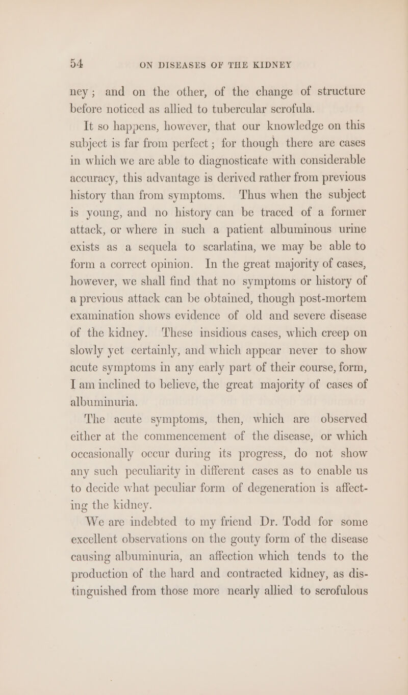 ney; and on the other, of the change of structure before noticed as allied to tubercular scrofula. It so happens, however, that our knowledge on this subject is far from perfect ; for though there are cases in which we are able to diagnosticate with considerable accuracy, this advantage is derived rather from previous history than from symptoms. ‘Thus when the subject is young, and no history can be traced of a former attack, or where in such a patient albumimous ure exists as a sequela to scarlatina, we may be able to form a correct opinion. In the great majority of cases, however, we shall find that no symptoms or history of a previous attack can be obtamed, though post-mortem examination shows evidence of old and severe disease of the kidney. ‘These insidious cases, which creep on slowly yet certainly, and which appear never to show acute symptoms in any early part of their course, form, T am inclined to believe, the great majority of cases of albuminuria. The acute symptoms, then, which are observed either at the commencement of the disease, or which occasionally occur durmg its progress, do not show any such peculiarity im different cases as to enable us to decide what peculiar form of degeneration is affect- ing the kidney. We are indebted to my friend Dr. Todd for some excellent observations on the gouty form of the disease causing albuminuria, an affection which tends to the production of the hard and contracted kidney, as dis- tinguished from those more nearly allied to scrofulous