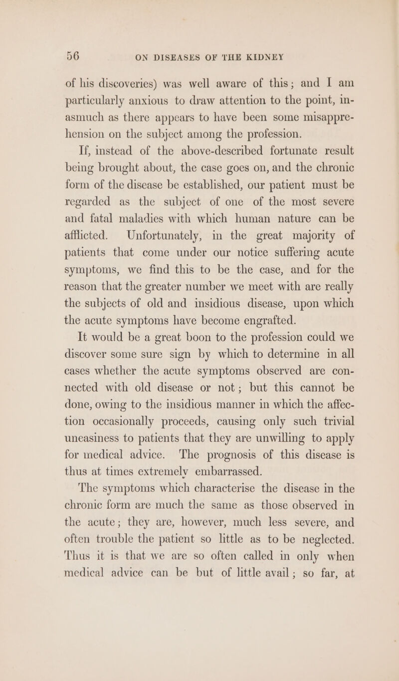 of his discoveries) was well aware of this; and I am particularly anxious to draw attention to the point, in- asmuch as there appears to have been some misappre- hension on the subject among the profession. If, instead of the above-described fortunate result being brought about, the case goes on, and the chronic form of the disease be established, our patient must be regarded as the subject of one of the most severe and fatal maladies with which human nature can be afflicted. Unfortunately, m the great majority of patients that come under our notice suffering acute symptoms, we find this to be the case, and for the reason that the greater number we meet with are really the subjects of old and insidious disease, upon which the acute symptoms have become engrafted. It would be a great boon to the profession could we discover some sure sign by which to determine in all cases whether the acute symptoms observed are con- nected with old disease or not; but this cannot be done, owing to the insidious manner in which the affec- tion occasionally proceeds, causing only such trivial uneasiness to patients that they are unwilling to apply for medical advice. ‘The prognosis of this disease is thus at times extremely embarrassed. ‘The symptoms which characterise the disease in the chronic form are much the same as those observed in the acute; they are, however, much less severe, and often trouble the patient so little as to be neglected. Thus it is that we are so often called in only when medical advice can be but of little avail; so far, at