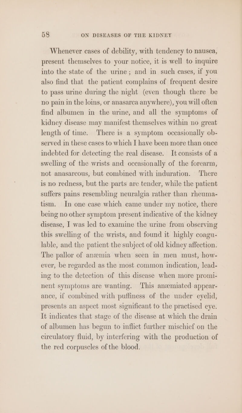 Whenever cases of debility, with tendency to nausea, present themselves to your notice, it is well to inquire into the state of the urine; and in such cases, if you also find that the patient complains of frequent desire to pass urine during the night (even though there be no pain in the loms, or anasarca anywhere), you will often find albumen m the urine, and all the symptoms of kidney disease may manifest themselves within no great length of time. There is a symptom occasionally ob- served in these cases to which I have been more than once indebted for detecting the real disease. It consists of a swelling of the wrists and occasionally of the forearm, not anasarcous, but combined with induration. ‘There is no redness, but the parts are tender, while the patient suffers pains resembling neuralgia rather than rheuma- tism. In one case which came under my notice, there being no other symptom present indicative of the kidney disease, I was led to examine the urine from observing this swelling of the wrists, and found it highly coagu- lable, and the patient the subject of old kidney affection. The pallor of aneemia when seen in men must, how- ever, be regarded as the most common indication, lead- ing to the detection of this disease when more promi- nent symptoms are wanting. ‘This aneemiated appear- ance, if combined with puffiness of the under eyelid, presents an aspect most significant to the practised eye. It indicates that stage of the disease at which the drain of albumen has begun to inflict further mischief on the circulatory fluid, by interfering with the production of the red corpuscles of the blood.