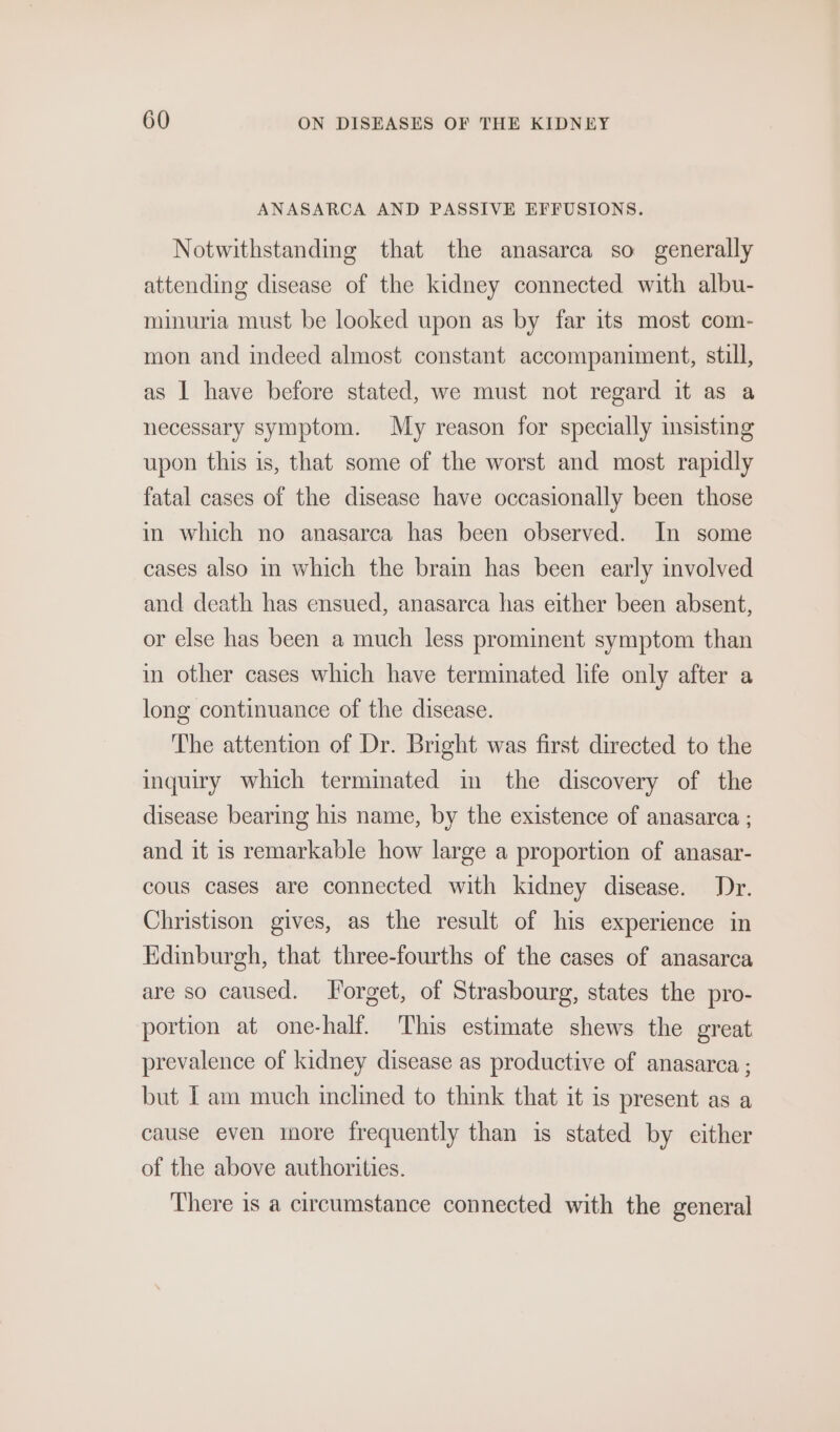 ANASARCA AND PASSIVE EFFUSIONS. Notwithstanding that the anasarca so generally attending disease of the kidney connected with albu- minuria must be looked upon as by far its most com- mon and indeed almost constant accompaniment, still, as 1 have before stated, we must not regard it as a necessary symptom. My reason for specially insisting upon this is, that some of the worst and most rapidly fatal cases of the disease have occasionally been those in which no anasarca has been observed. In some cases also in which the brain has been early involved and death has ensued, anasarca has either been absent, or else has been a much less prominent symptom than in other cases which have terminated life only after a long continuance of the disease. The attention of Dr. Bright was first directed to the inquiry which terminated in the discovery of the disease bearing his name, by the existence of anasarca ; and it is remarkable how large a proportion of anasar- cous cases are connected with kidney disease. Dr. Christison gives, as the result of his experience in Edinburgh, that three-fourths of the cases of anasarca are so caused. Forget, of Strasbourg, states the pro- portion at one-half. This estimate shews the great prevalence of kidney disease as productive of anasarca : but Tam much inclined to think that it is present as a cause even more frequently than is stated by either of the above authorities. There is a circumstance connected with the general