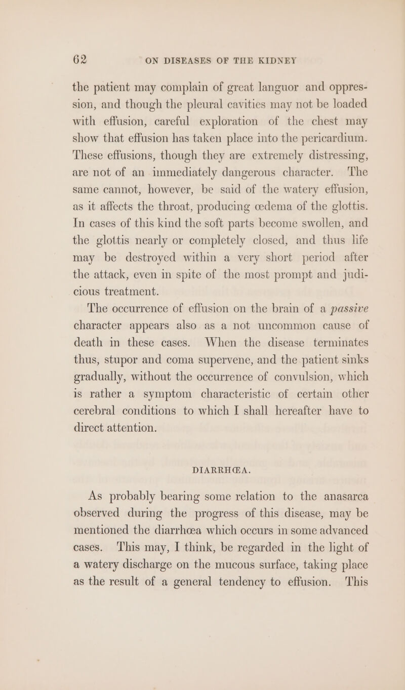 the patient may complain of great languor and oppres- sion, and though the pleural cavities may not be loaded with effusion, careful exploration of the chest may show that effusion has taken place into the pericardium. These effusions, though they are extremely distressing, are not of an immediately dangerous character. The same cannot, however, be said of the watery effusion, as it affects the throat, producing cedema of the glottis. In cases of this kind the soft parts become swollen, and the glottis nearly or completely closed, and thus life may be destroyed within a very short period after the attack, even in spite of the most prompt and judi- cious treatment. The occurrence of effusion on the brain of a passive character appears also as a not uncommon cause of death in these cases. When the disease terminates thus, stupor and coma supervene, and the patient sinks gradually, without the occurrence of convulsion, which is rather a symptom characteristic of certam other cerebral conditions to which I shall hereafter have to direct attention. DIARRH@GA. As probably bearing some relation to the anasarca observed durmg the progress of this disease, may be mentioned the diarrhoea which occurs in some advanced cases. ‘I'his may, I think, be regarded in the light of a watery discharge on the mucous surface, taking place as the result of a general tendency to effusion. This