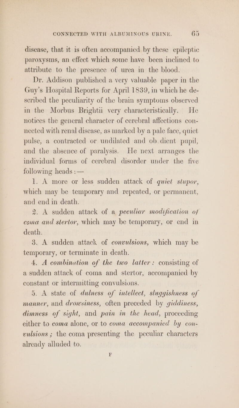 disease, that it is often accompanied by these epileptic paroxysms, an effect which some have been inclined to attribute to the presence of urea in the blood. Dr. Addison published a very valuable paper in the Guy's Hospital Reports for April 1839, in which he de- scribed the peculiarity of the brain symptoms observed in the Morbus Bright very characteristically. He notices the general character of cerebral affections con- nected with renal disease, as marked by a pale face, quiet pulse, a contracted or undilated and ob dient pupil, and the absence of paralysis. He next arranges the individual forms of cerebral disorder under the five following heads :— 1. A more or less sudden attack of quzet stupor, which may be temporary and repeated, or permanent, and end in death. 2. A sudden attack of a peculiar modification of coma and stertor, which may be temporary, or end in death. 3. A sudden attack of convulsions, which may be temporary, or terminate in death. 4. A combinution of the two latter: consisting of a sudden attack of coma and stertor, accompanied by constant or intermittmg convulsions. 5. A state of dulness of intellect, sluggishness of manner, and drowsiness, often preceded by giddiness, dimness of sight, and pain im the head, proceeding either to coma alone, or to coma accompanied by con- vulsions ; the coma presenting the peculiar characters already alluded to.