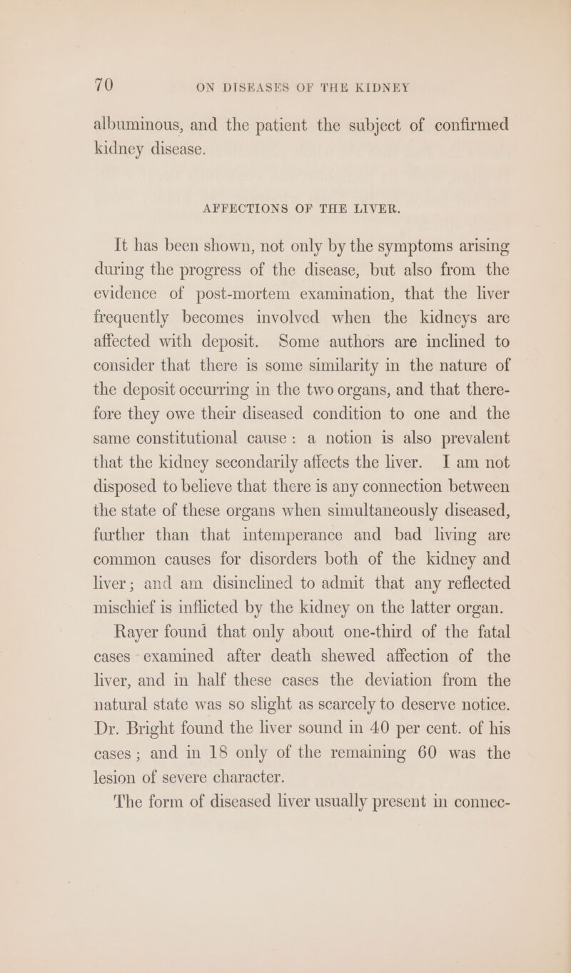 albuminous, and the patient the subject of confirmed kidney disease. AFFECTIONS OF THE LIVER. It has been shown, not only by the symptoms arising during the progress of the disease, but also from the evidence of post-mortem examination, that the liver frequently becomes involved when the kidneys are affected with deposit. Some authors are inclined to consider that there is some similarity in the nature of the deposit occurring in the two organs, and that there- fore they owe their diseased condition to one and the same constitutional cause: a notion is also prevalent that the kidney secondarily affects the liver. I am not disposed to believe that there is any connection between the state of these organs when simultaneously diseased, further than that intemperance and bad living are common causes for disorders both of the kidney and liver; and am disinclined to admit that any reflected mischief is inflicted by the kidney on the latter organ. Rayer found that only about one-third of the fatal cases examined after death shewed affection of the liver, and in half these cases the deviation from the natural state was so slight as scarcely to deserve notice. Dr. Bright found the liver sound in 40 per cent. of his cases ; and in 18 only of the remaiming 60 was the lesion of severe character. The form of diseased liver usually present in connec-