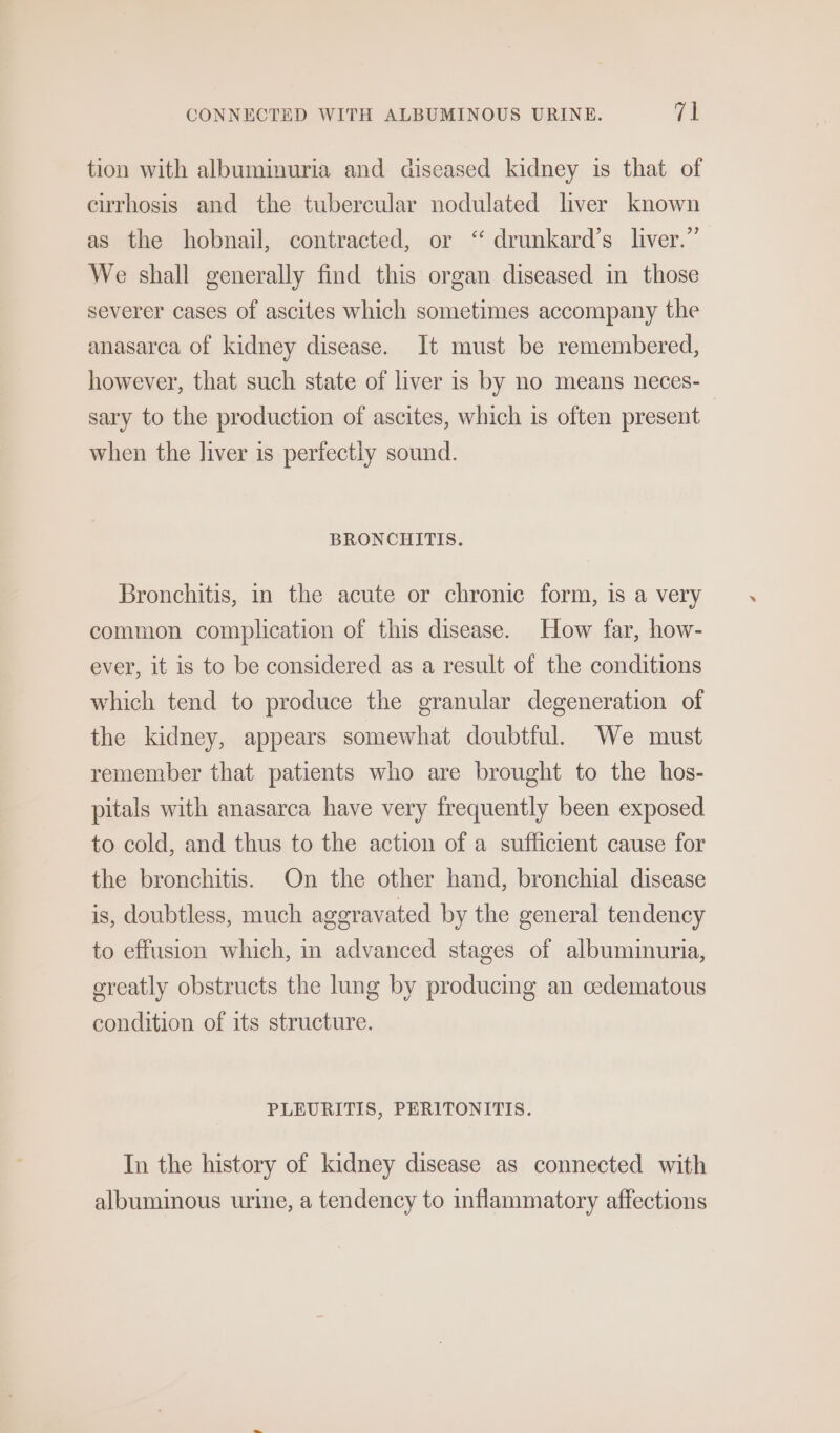 tion with albuminuria and diseased kidney is that of cirrhosis and the tubercular nodulated liver known as the hobnail, contracted, or “ drunkard’s liver.” We shall generally find this organ diseased in those severer cases of ascites which sometimes accompany the anasarca of kidney disease. It must be remembered, however, that such state of liver 1s by no means neces- sary to the production of ascites, which is often present when the liver is perfectly sound. BRONCHITIS. Bronchitis, in the acute or chronic form, 1s a very common complication of this disease. How far, how- ever, it is to be considered as a result of the conditions which tend to produce the granular degeneration of the kidney, appears somewhat doubtful. We must remember that patients who are brought to the hos- pitals with anasarca have very frequently been exposed to cold, and thus to the action of a sufficient cause for the bronchitis. On the other hand, bronchial disease is, doubtless, much aggravated by the general tendency to effusion which, in advanced stages of albuminuria, greatly obstructs the lung by producing an cedematous condition of its structure. PLEURITIS, PERITONITIS. In the history of kidney disease as connected with albuminous urine, a tendency to inflammatory affections