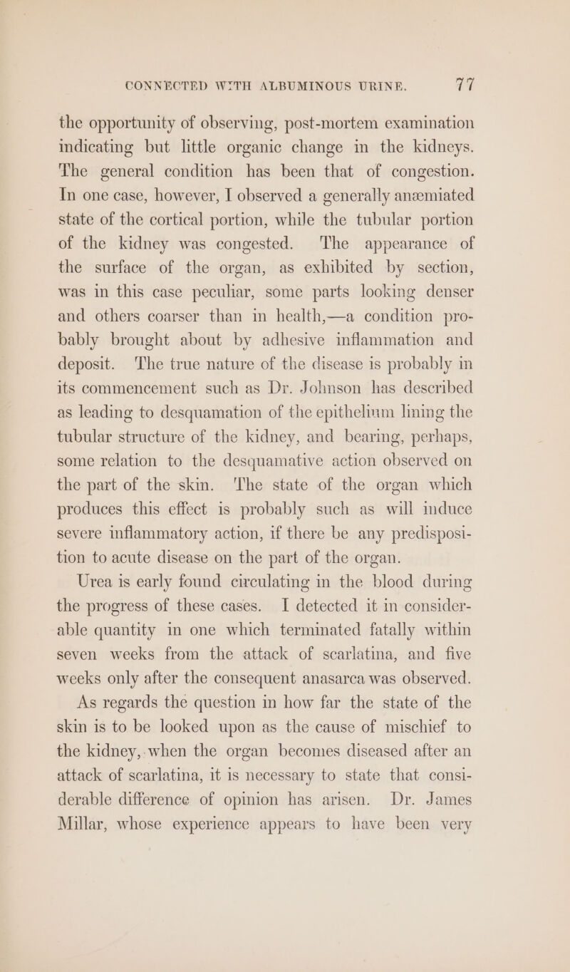 the opportunity of observing, post-mortem examination indicating but little organic change in the kidneys. The general condition has been that of congestion. In one case, however, I observed a generally anaemiated state of the cortical portion, while the tubular portion of the kidney was congested. The appearance of the surface of the organ, as exhibited by section, was in this case peculiar, some parts looking denser and others coarser than in health,—a condition pro- bably brought about by adhesive inflammation and deposit. The true nature of the disease is probably in its commencement such as Dr. Johnson has described as leading to desquamation of the epithelium lming the tubular structure of the kidney, and bearing, perhaps, some relation to the desquamative action observed on the part of the skin. ‘The state of the organ which produces this effect 1s probably such as will mduce severe inflammatory action, if there be any predisposi- tion to acute disease on the part of the organ. Urea is early found circulating in the blood during the progress of these cases. [ detected it im consider- able quantity im one which terminated fatally within seven weeks from the attack of scarlatina, and five weeks only after the consequent anasarca was observed. As regards the question in how far the state of the skin is to be looked upon as the cause of mischief to the kidney,-when the organ becomes diseased after an attack of scarlatina, it is necessary to state that consi- derable difference of opinion has arisen. Dr. James Millar, whose experience appears to have been very