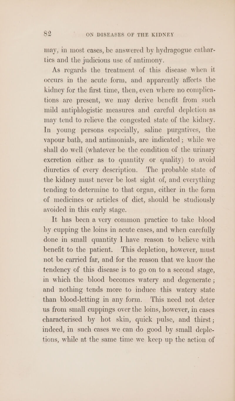 may, in most cases, be answered by hydragogue cathar- tics and the judicious use of antimony. As regards the treatment of this disease when it occurs in the acute form, and apparently affects the kidney for the first time, then, even where no complica- tions are present, we may derive benefit from such mild antiphlogistic measures and careful depletion as may tend to relieve the congested state of the kidney. In young persons especially, salme purgatives, the vapour bath, and antimonials, are mdicated; while we shall do well (whatever be the condition of the urmary excretion either as to quantity or quality) to avoid diuretics of every description. ‘The probable state of the kidney must never be lost sight of, and everything tending to determine to that organ, either im the form of medicines or articles of diet, should be studiously avoided in this early stage. It has been a very common practice to take blood by cupping the loins in acute cases, and when carefully done im small quantity I have reason to believe with benefit to the patient. This depletion, however, must not be carried far, and for the reason that we know the tendency of this disease is to go on to a second stage, in which the blood becomes watery and degenerate ; and nothing tends more to induce this watery state than blood-letting in any form. ‘This need not deter us from small cuppings over the loms, however, in cases characterised by hot skin, quick pulse, and thirst; indeed, in such cases we can do good by small deple- tions, while at the same time we keep up the action of