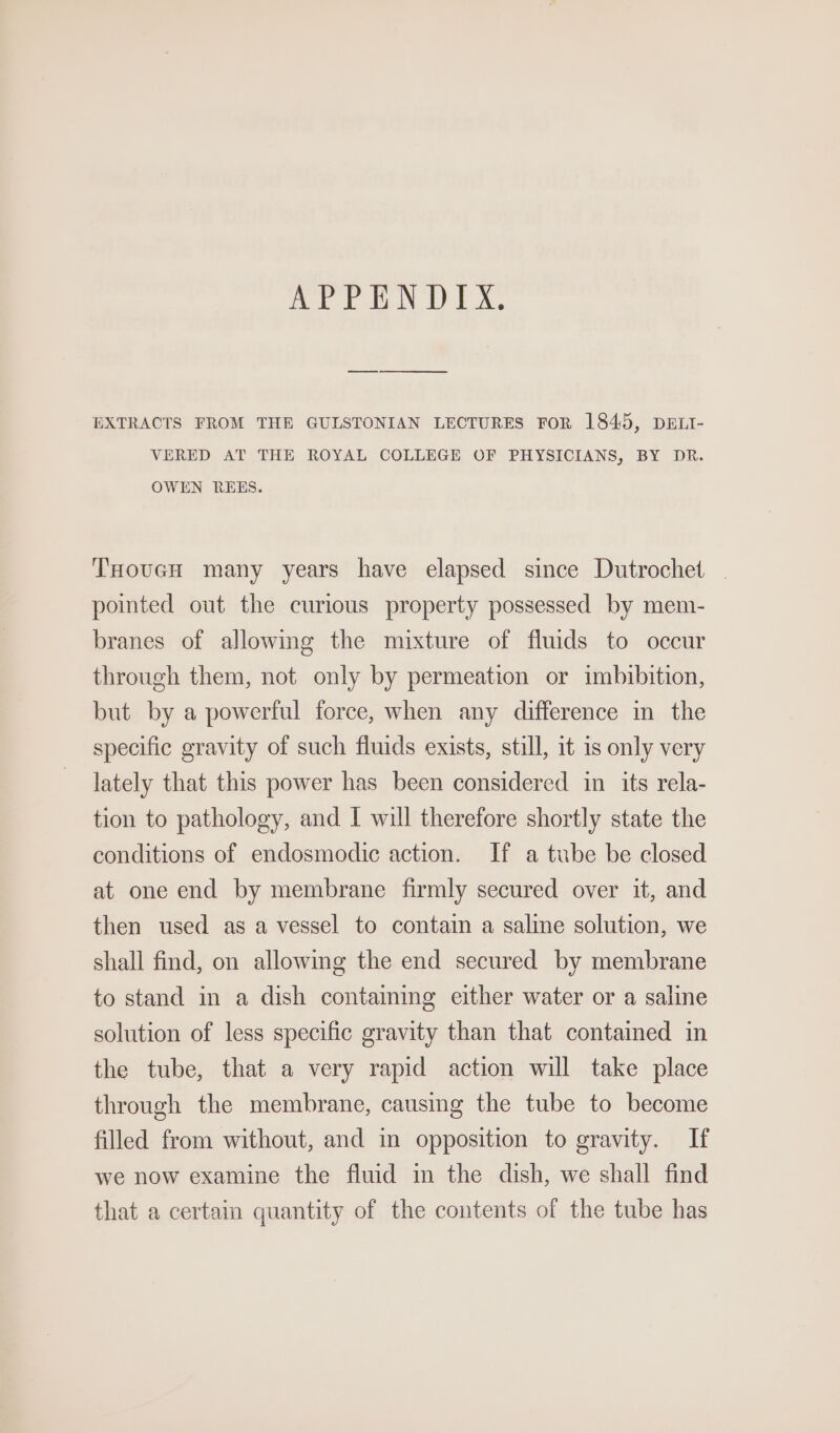 APPENDIX. EXTRACTS FROM THE GULSTONIAN LECTURES FOR 1845, DELI- VERED AT THE ROYAL COLLEGE OF PHYSICIANS, BY DR. OWEN REES. THovucH many years have elapsed since Dutrochet | pomted out the curious property possessed by mem- branes of allowmg the mixture of fluids to occur through them, not only by permeation or imbibition, but by a powerful force, when any difference in the specific gravity of such fluids exists, still, it is only very lately that this power has been considered in its rela- tion to pathology, and I will therefore shortly state the conditions of endosmodic action. If a tube be closed at one end by membrane firmly secured over it, and then used as a vessel to contain a saline solution, we shall find, on allowmg the end secured by membrane to stand in a dish containing either water or a saline solution of less specific gravity than that contained in the tube, that a very rapid action will take place through the membrane, causing the tube to become filled from without, and in opposition to gravity. If we now examine the fluid in the dish, we shall find that a certain quantity of the contents of the tube has