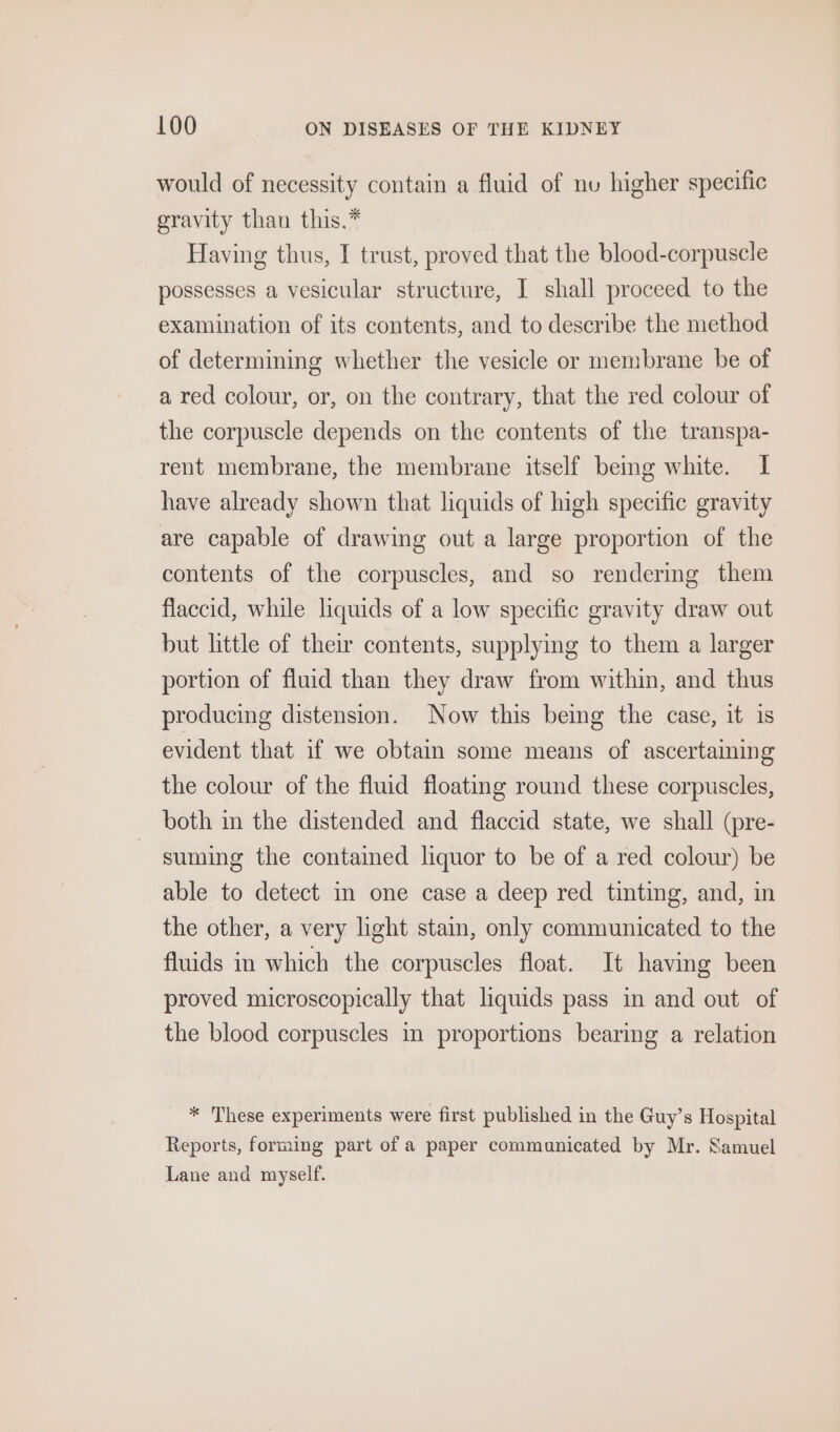 would of necessity contain a fluid of nu higher specific gravity than this.* Having thus, I trust, proved that the blood-corpuscle possesses a vesicular structure, I shall proceed to the examination of its contents, and to describe the method of determining whether the vesicle or membrane be of a red colour, or, on the contrary, that the red colour of the corpuscle depends on the contents of the transpa- rent membrane, the membrane itself being white. I have already shown that liquids of high specific gravity are capable of drawing out a large proportion of the contents of the corpuscles, and so rendermg them flaccid, while liquids of a low specific gravity draw out but little of their contents, supplying to them a larger portion of fluid than they draw from within, and thus producing distension. Now this being the case, it is evident that if we obtain some means of ascertaining the colour of the fluid floating round these corpuscles, both in the distended and flaccid state, we shall (pre- suming the contained liquor to be of a red colour) be able to detect in one case a deep red tinting, and, in the other, a very light stain, only communicated to the fluids in which the corpuscles float. It having been proved microscopically that liquids pass in and out of the blood corpuscles in proportions bearing a relation * These experiments were first published in the Guy’s Hospital Reports, forming part of a paper communicated by Mr. Samuel Lane and myself.