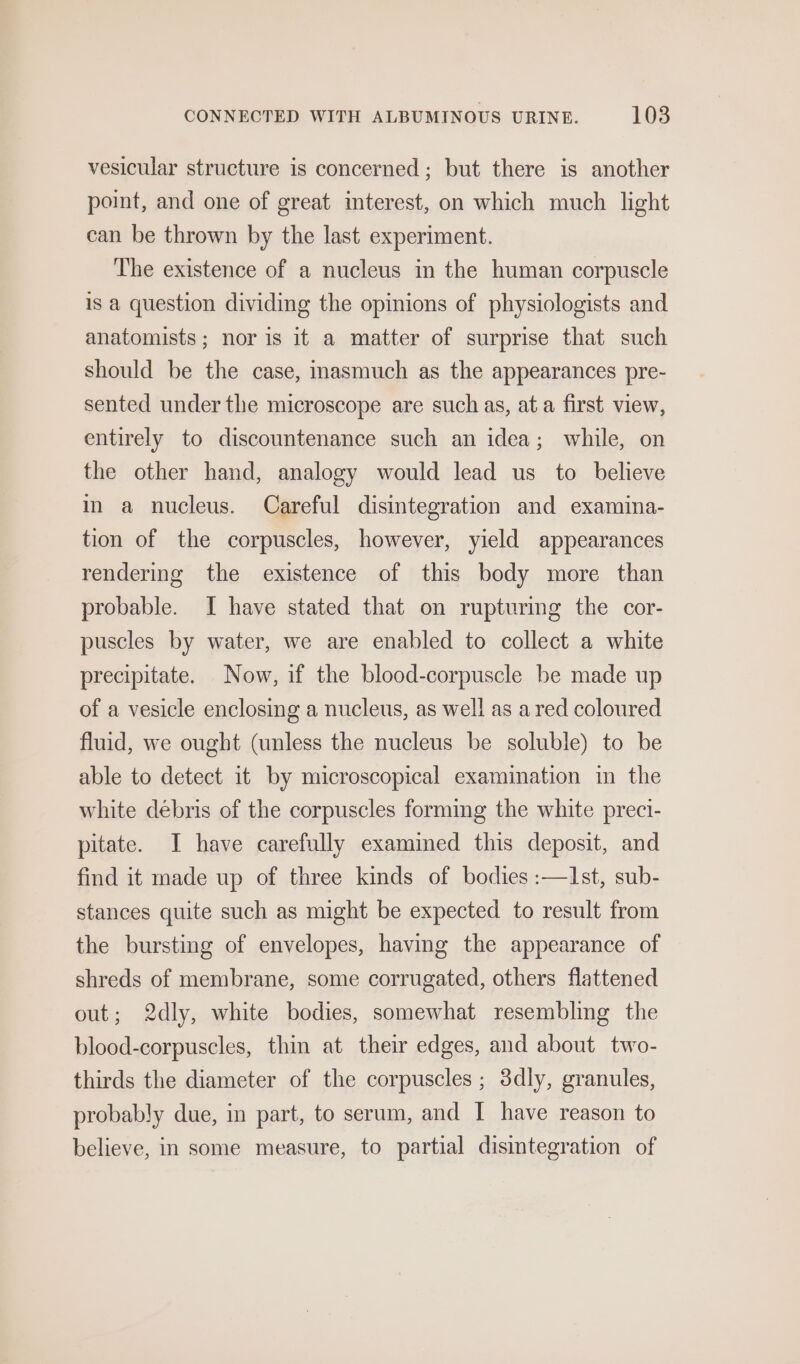 vesicular structure is concerned; but there is another point, and one of great interest, on which much light can be thrown by the last experiment. The existence of a nucleus in the human corpuscle is a question dividing the opinions of physiologists and anatomists; nor is it a matter of surprise that such should be the case, inasmuch as the appearances pre- sented under the microscope are such as, at a first view, entirely to discountenance such an idea; while, on the other hand, analogy would lead us to believe in a nucleus. Careful disintegration and examina- tion of the corpuscles, however, yield appearances rendering the existence of this body more than probable. I have stated that on rupturing the cor- puscles by water, we are enabled to collect a white precipitate. Now, if the blood-corpuscle be made up of a vesicle enclosing a nucleus, as well as a red coloured fluid, we ought (unless the nucleus be soluble) to be able to detect it by microscopical examination in the white debris of the corpuscles forming the white preci- pitate. I have carefully examined this deposit, and find it made up of three kinds of bodies :—I1st, sub- stances quite such as might be expected to result from the bursting of envelopes, having the appearance of shreds of membrane, some corrugated, others flattened out; 2dly, white bodies, somewhat resembling the blood-corpuscles, thin at their edges, and about two- thirds the diameter of the corpuscles ; 3dly, granules, probably due, in part, to serum, and I have reason to believe, in some measure, to partial disintegration of