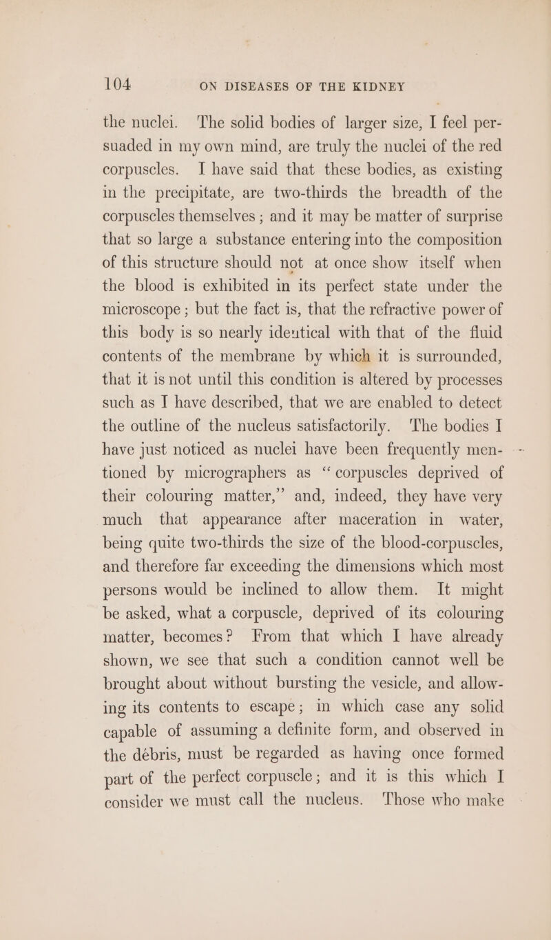 the nuclei. The solid bodies of larger size, I feel per- suaded in my own mind, are truly the nuclei of the red corpuscles. I have said that these bodies, as existing in the precipitate, are two-thirds the breadth of the corpuscles themselves ; and it may be matter of surprise that so large a substance entering into the composition of this structure should not at once show itself when the blood is exhibited in its perfect state under the microscope ; but the fact is, that the refractive power of this body is so nearly identical with that of the fluid contents of the membrane by which it is surrounded, that it is not until this condition is altered by processes such as I have described, that we are enabled to detect the outline of the nucleus satisfactorily. The bodies I tioned by micrographers as ‘corpuscles deprived of their colouring matter,’ and, indeed, they have very much that appearance after maceration in water, being quite two-thirds the size of the blood-corpuscles, and therefore far exceeding the dimensions which most persons would be inclined to allow them. It might be asked, what a corpuscle, deprived of its colouring matter, becomes? From that which I have already shown, we see that such a condition cannot well be brought about without bursting the vesicle, and allow- ing its contents to escape ; in which case any solid capable of assuming a definite form, and observed in the debris, must be regarded as having once formed part of the perfect corpuscle; and it is this which I consider we must call the nucleus. Those who make