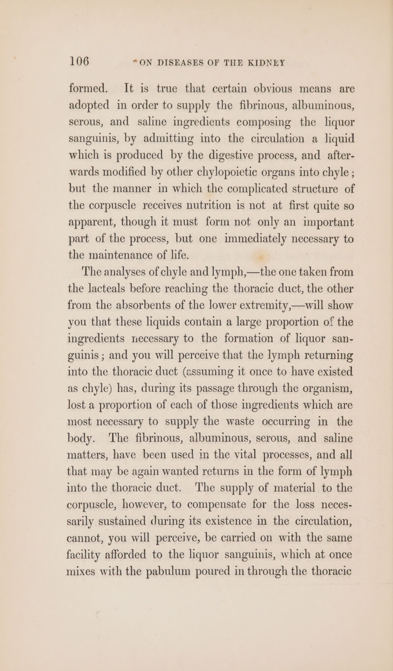 formed. It is true that certain obvious means are adopted in order to supply the fibrinous, albuminous, serous, and saline ingredients composing the liquor sanguinis, by admitting into the circulation a liquid which is produced by the digestive process, and after- wards modified by other chylopoietic organs into chyle ; but the manner in which the complicated structure of the corpuscle receives nutrition is not at first quite so apparent, though it must form not only an important part of the process, but one immediately necessary to the maintenance of life. , | The analyses of chyle and lymph,—the one taken from the lacteals before reaching the thoracic duct, the other from the absorbents of the lower extremity,—will show you that these liquids contain a large proportion of the ingredients necessary to the formation of liquor san- guinis ; and you will perceive that the lymph returning into the thoracic duct (assuming it once to have existed as chyle) has, during its passage through the organism, lost a proportion of each of those ingredients which are most necessary to supply the waste occurring in the body. ‘The fibrmous, albuminous, serous, and saline matters, have been used in the vital processes, and all that may be again wanted returns in the form of lymph into the thoracic duct. The supply of material to the corpuscle, however, to compensate for the loss neces- sarily sustained during its existence in the circulation, cannot, you will perceive, be carried on with the same facility afforded to the liquor sanguinis, which at once mixes with the pabulum poured in through the thoracic