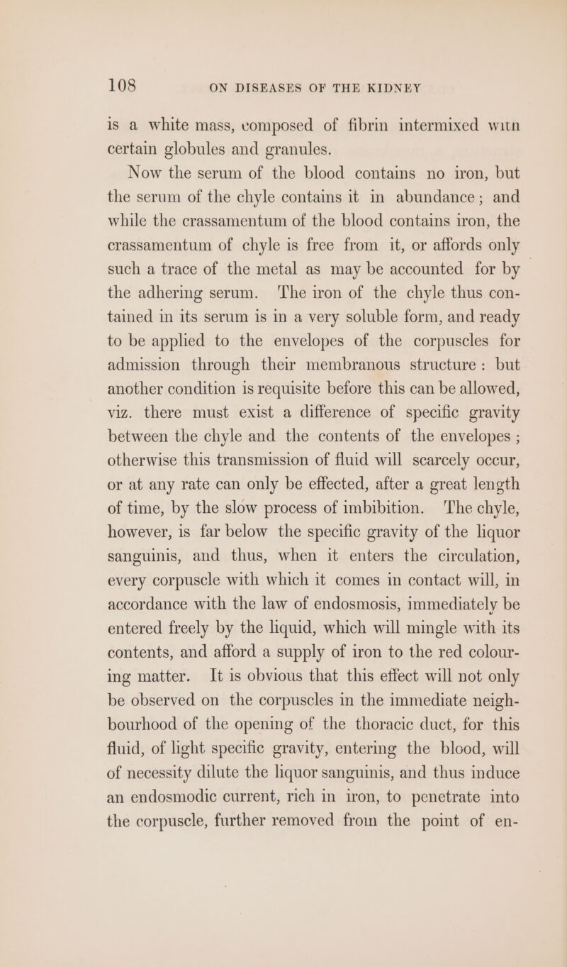 is a white mass, vomposed of fibrin intermixed witn certain globules and granules. Now the serum of the blood contains no iron, but the serum of the chyle contains it m abundance; and while the crassamentum of the blood contains iron, the crassamentum of chyle is free from it, or affords only such a trace of the metal as may be accounted for by the adhermg serum. ‘The iron of the chyle thus con- tained in its serum is in a very soluble form, and ready to be applied to the envelopes of the corpuscles for admission through their membranous structure: but another condition is requisite before this can be allowed, viz. there must exist a difference of specific gravity between the chyle and the contents of the envelopes ; otherwise this transmission of fluid will scarcely occur, or at any rate can only be effected, after a great length of time, by the slow process of imbibition. ‘The chyle, however, is far below the specific gravity of the liquor sanguinis, and thus, when it enters the circulation, every corpuscle with which it comes in contact will, in accordance with the law of endosmosis, immediately be entered freely by the liquid, which will mingle with its contents, and afford a supply of iron to the red colour- ing matter. It is obvious that this etfect will not only be observed on the corpuscles in the immediate neigh- bourhood of the opening of the thoracic duct, for this fluid, of light specific gravity, entering the blood, will of necessity dilute the liquor sanguinis, and thus induce an endosmodic current, rich in iron, to penetrate into the corpuscle, further removed froin the point of en-