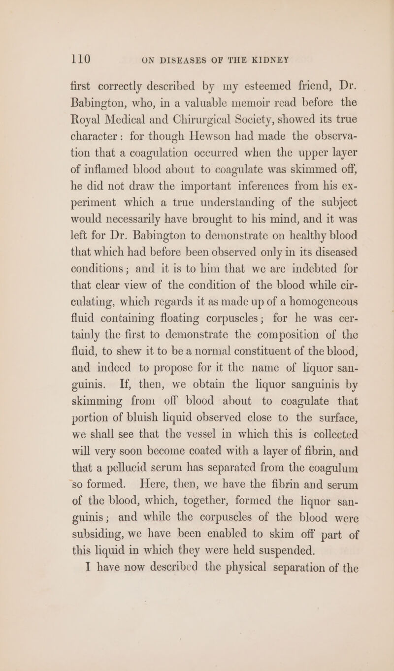 first correctly described by my esteemed friend, Dr. Babington, who, in a valuable memoir read before the Royal Medical and Chirurgical Society, showed its true character: for though Hewson had made the observa- tion that a coagulation occurred when the upper layer of inflamed blood about to coagulate was skimmed off, he did not draw the important inferences from his ex- periment which a true understanding of the subject would necessarily have brought to his mind, and it was left for Dr. Babington to demonstrate on healthy blood that which had before been observed only in its diseased conditions ; and it is to him that we are indebted for that clear view of the condition of the blood while cir- culating, which regards it as made up of a homogeneous fluid contaiing floating corpuscles; for he was cer- tainly the first to demonstrate the composition of the fluid, to shew it to be a normal constituent of the blood, and indeed to propose for it the name of liquor san- guinis. If, then, we obtain the lquor sanguinis by skimming from off blood about to coagulate that portion of bluish liquid observed close to the surface, we shall see that the vessel in which this is collected will very soon become coated with a layer of fibrin, and that a pellucid serum has separated from the coagulum ‘so formed. Here, then, we have the fibrin and serum of the blood, which, together, formed the liquor san- guinis; and while the corpuscles of the blood were subsiding, we have been enabled to skim off part of this liquid in which they were held suspended. I have now deseribed the physical separation of the