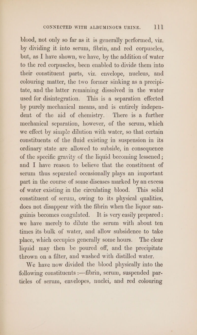 blood, not only so far as it is generally performed, viz. by dividing it into serum, fibrin, and red corpuscles, but, as I have shown, we have, by the addition of water to the red corpuscles, been enabled to divide them into their constituent parts, viz. envelope, nucleus, and colouring matter, the two former sinking as a precipi- tate, and the latter remaining dissolved in the water used for disintegration. This is a separation effected by purely mechanical means, and is entirely indepen- dent of the aid of chemistry. There is a further mechanical separation, however, of the serum, which we effect by simpie dilution with water, so that certain constituents of the fluid existing in suspension in its ordinary state are allowed to subside, in consequence of the specific gravity of the liquid becoming lessened ; and I have reason to believe that the constituent of serum thus separated occasionally plays an important part in the course of some diseases marked by an excess of water existing in the circulating blood. This solid constituent of serum, owing to its physical qualities, does not disappear with the fibrm when the liquor san- guinis becomes coagulated. It is very easily prepared : we have merely to dilute the serum with about ten times its bulk of water, and allow subsidence to take place, which occupies generally some hours. The clear liquid may then be poured off, and the precipitate thrown on a filter, and washed with distilled water. We have now divided the blood physically into the following constituents :—fibrin, serum, suspended par- ticles of serum, envelopes, nuclei, and red colouring