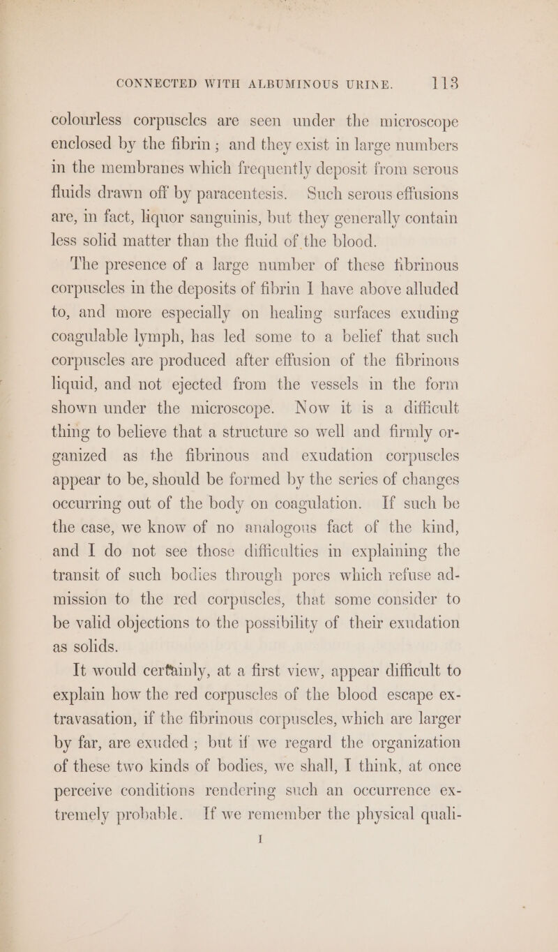 colourless corpuscles are seen under the microscope enclosed by the fibrin; and they exist in large numbers in the membranes which frequently deposit from serous fluids drawn off by paracentesis. Such serous effusions are, in fact, liquor sanguinis, but they generally contain less solid matter than the fluid of the blood. The presence of a large number of these fibrinous corpuscles in the deposits of fibrin I have above alluded to, and more especially on healing surfaces exuding coagulable lymph, has led some to a belief that such corpuscles are produced after effusion of the fibrous liquid, and not ejected from the vessels in the form shown under the microscope. Now it is a difficult thing to believe that a structure so well and firmly or- ganized as the fibrinous and exudation corpuscles appear to be, should be formed by the series of changes occurring out of the body on coagulation. If such be the case, we know of no analogous fact of the kind, and I do not see those difficulties m explaining the transit of such bodies through pores which refuse ad- mission to the red corpuscles, that some consider to be valid objections to the possibility of their exudation as solids. It would certainly, at a first view, appear difficult to explain how the red corpuscles of the blood escape ex- travasation, if the fibrmous corpuscles, which are larger by far, are exuded ; but if we regard the organization of these two kinds of bodies, we shall, I think, at once perceive conditions rendering such an occurrence ex- tremely probable. [If we remember the physical quali- I