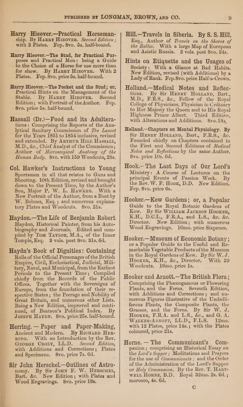 Harry Hieover.—Practical Horseman- ship. By Harry Hizover. Second Edition ; with 2 Plates. Fep. 8vo. 5s. half-bound. Harry Hieover.—The Stud, for Practical Pur- poses and Practical Men: being a Guide to the Choice of a Horse for use more than for show. By Harry Hizover. With 2 Plates. Fep. 8vo. price 5s. half-bound. Harry Hieover.—The Pocket and the Stud; or, Practical Hints on the Management of the Stable. By Harry Huizover. Second Edition; with Portrait of theAuthor, Fep. 8yo. price 5s. half-bound. Hassall (Dr.)\—Food and its Adultera- tions: Comprising the Reports of the Ana- lytical Sanitary Commission of The Lancet for the Years 1851 to 1854 inclusive, revised and extended. By ArtTHUR Hitt Hassatxt, M.D., &amp;., Chief Analyst of the Commission; Author of Microscopical Anatomy of the Human Body. 8vo. with 159 Woodcuts, 28s, Col. Hawker’s Instructions to Young Sportsmen in all that relates to Guns and Shooting. 10th Edition, revised and brought down to the Present Time, by the Author’s Son, Major P. W. L. Hawker. With a New Portrait of the Author, from a Bust by W. Behnes, Esq.; and numerous explana- tory Plates and Woodcuts. 8vo. 21s. Haydon.—The Life of Benjamin Robert Haydon, Historical Painter, from his Auto- biography and Journals. Edited and com- piled by Tom Taytor, M.A., of the Inner Temple, Esq. 3 vois. post 8vo. 31s. 6d. Haydn’s Book of Dignities: Containing Rolls of the Official Personages of the British Empire, Civil, Ecclesiastical, Judicial, Mili- tary, Naval, and Municipal, from the Karliest Periods to the Present Time; Compiled chiefly from the Records of the Public Offices. Together with the Sovereigns of Europe, from the foundation of their re- spective States; the Peerage and Nobility of Great Britain, and numerous other Lists. Being a New Edition, improved and conti- nued, of Beatson’s Political Index. By JOsEPH HaypN. 8vo. price 25s. half-bound. Herring. — Paper and Paper-Making, Ancient and Modern. By RicHarp HER- RING. With an Introduction by the Rev. GEORGE Croty, LL.D. Second Edition, with Additions and Corrections; Plates and Specimens. 8vo. price 7s. 6d. Sir John Herschel.—Outlines of Astro- nomy. By Sir Joun F. W. HeERscuet, Bart. &amp;c. New Edition; with Plates and Wood Engrayings. 8vo. price 18s. Hill.—Travels in Siberia. By S. S. Hill, Esq., Author of Ziavels on the Shores of the Baltic. With a large Map of Huropean and Asiatic Russia. 2 vols. post 8vo. 24s. Hints on Etiquette and the Usages of Society: With a Glance at Bad Habits. New Edition, revised (with Additions) by a Lady of Rank. Fep.8vo. price Half-a-Crown. Holland.—Medical Notes and Reflec- tions. By Sir Henry Hoxanp, Bart., M.D., F.R.S., &amp;e., Fellow of the Royal College of Physicians, Physician in Crdinary to Her Majesty the Queen and to His Royal Highness Prince Albert. Third Editien, with Alterations and Additions. S8vo.18s, Holland.—Chapters on Mental Physiology. By Sir Henry Hoxrzann, Bart., F.R.S., &amp;e. Founded chiefly on Chapters contained in the First and Second Editions of Medical Notes and Reflections by the same Author. Svo. price 10s. 6d. Hook.—The Last Days of Our Lord’s Ministry: A .Course of Lectures on the principal Events of Passion Week. By the Rev. W. F. Hoox, D.D. New Edition. Hcp. 8vo. price 6s. Hooker.—Kew Gardens; or, a Popular Guide to the Royal Botanic Gardens of Kew. By Sir Witit1am Jackson HooxeEr, K.H., D.C.L., F.R.A. and LS., &amp;e. &amp;c. Director. New Edition; with numerous Wood Engravings. 16mo. price Sixpence. Hooker.— Museum of Economic Botany ; or a Popular Guide to the Useful and Re- markable Vegetable Products of the Museum in the Royal Gardens of Kew. By Sir W. J. Hooxer, K.H., &amp;c., Director. With 29 Woodcuts. 16mo, price 1s. Hooker and Arnott.—The British Flora; Comprising the Phenogamous or Flowering Plants, and the Ferns. Seventh Hdition, with Additions and Corrections; and nu- merous Figures illustrative of the Umbelli- ferous Plants, the Composite Plants, the Grasses, and the Ferns. By Sir W. J. Hooxer, F.R.A. and L.S., &amp;e., and G. A. Watker-Arnott, LL.D. F.L.8. 12mo. with 12 Plates, price 14s.; with the Plates coloured, price 21s. Horne. — The Communicant’s Com- panion ; comprising an Historical Essay on the Lord’s Supper ; Meditations and Prayers for the use of Communicants ; and the Order of the Administration of the Lord’s Supper or Holy Communion. By the Rev. T. Hart- WELL Horne, B.D. Royal 32mo. 2s, 6d. ; morocco, 4s, 6d. C