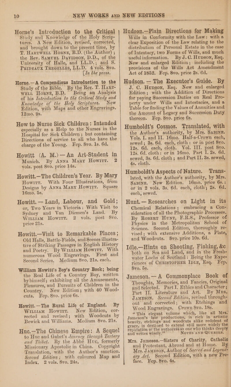 Horne’s Introduction to the Critical Study and Knowledge of the Holy Scrip- tures. A New Edition, revised, corrected, and brought down to the present time, by T. HartweEti Horne, B.D. (the Author) ; the Rey. Samugen Dayipson, D.D., of the University of Halle, and LL.D.; and S. PuipEavx TregetiEs, LL.D. 4 vols. 8yo. [In the press. Horne.—A Compendious Introduction to the Study of the Bible. By the Rey. T. Hart- WELL Horne, B.D. Being an Analysis of his Introduction to the Critical Study and Knowledge of the Holy Scriptures. New Edition, with Maps and other Engrayings. 12mo. 9s. Paast B, How to Nurse Sick Children: Intended especially as a Help to the Nurses in the Hospital for Sick Children ; but containing Directions of service to all who have the charge of the Young. Fep. 8yo. 1s. 6d. Howitt (A. M.)—An Art-Student in Munich, By Anna Mary Howitt. 2 vols. post 8vo. price 14s. Howitt.—The Children’s Year. By Mary Howirr. With Four Illustrations, from Designs by Anna Mary Howirr. Square 16mo. 5s. Howitt. — Land, Labour, and Gold; or, Two Years in Victoria: With Visit to Sydney and Van Diemen’s Land. By Witttam Howirt. 2 vols. post 8vo. price 21s. Howitt.—Visit to Remarkable Places ; Old Halls, Battle-Fields, and Scenes illustra- tive of Striking Passages in English History and Poetry. By Wizt1aM Howirr. With numerous Wood Engravings. First and Second Series. Medium 8vo. 21s. each. William Howitt’s Boy’s Country Book; being the Real Life of a Country Boy, written byhimself; exhibiting all the Amusements, Pleasures, and Pursuits of Children in the Country. New Edition; with 40 Wood- cuts. Fep. 8vo. price 6s. Howitt.—The Rural Life of England. By WittaMm Howirr. New Hdition, cor- rected and revised; with Woodcuts by Bewick and Williams. Medium 8vo. 21s. Huc.—The Chinese Empire: A Sequel to Hue and Gabet’s Journey through Tartary and Thibet. By the Abbé Huc, formerly Missionary Apostolic in China. Copyright Translation, with the Author’s sanction. Second Edition; with coloured Map and Index. 2 vols. 8vo, 24s. Huydson.—Plain Directions for Making Wills in Conformity with the Law: with a clear Exposition of the Law relating to the distribution of Personal Estate in the case of Intestacy, two Forms of Wills, and much usefulinformation. By J.C. Hupson, Esq. New and enlarged Edition; including the provisions of the Wills Act Amendment Act of 1852. Fep. 8vo. price 2s. 6d. Hudson. — The Executor’s Guide. By J. OC. Hupgon, Esq. New and enlarged Edition; with the Addition of Directions for paying Succession Duties on Real Pro- — perty under Wills and Intestacies, and a Table for finding the Values of Annuities and the Amount of Legacy and Succession Duty thereon. Fep. 8yo. price 6s. Humboldt’s Cosmos. Translated, with the Author's authority, by Mrs. Saprne. Vols. I. and II. 16mo. Half-a-Crown each, sewed; 3s. 6d. each, cloth: or in post 8yo. 12s. 6d. each, cloth. Vol. III. post 8yo. 12s. 6d. cloth: or in 16mo. Part I. 2s. 6d. sewed, 3s. 6d. cloth ; and Part IT. 3s. sewed, 4s. cloth. cenit oe Humboldt’s Aspects of Nature. Trans- lated, with the Author’s authority, by Mrs. Sapinge. New Edition. 16mo. price 6s.: or in 2 vols. 3s. 6d. each, cloth; 2s. 6d. each, sewed. Hunt.— Researches on Light in its Chemical Relations; embracing a Con-. sideration of all the Photographic Processes. By Rosert Hunt, F.R.S., Professor of Physics in the Metropolitan School of Science. Second Edition, thoroughly re- vised; with extensive Additions, a Plate, and Woodcuts. 8vo. price 10s. 6d. ‘ Idle.-—Hints on Shooting, Fishing, &amp;¢ both on Sea and Land, and in the Fresh- water Lochs of Scofland: Being the Expe- riences of CHRISTOPHER IpLE, Esq. Fep. 8vo. 5s. F Jamegon.— A Commonplace Book of “Thoughts, Memories, and Fancies, Original and Selected. Part I. Ethics and Character ; Part II. Literature and Art. By Mrs. JAMESON. Second Edition, revised through- out and corrected; with Etchings and Wood Engrayings. Crown 8vo. 18s. “This elegant volume which, like all Mrs. Jameson’s late productions, is rich in artistic beauty, etchings and woodcuts alike redolent of grace, is destined to extend still more widely the reputation of the authoress as one who thinks deeply and writes wisely.” Nores AND QUERIES. Mrs. Jameson.—Sisters of Charity, Catholic and Protestant, Abroad and at Home. By Mrs. J amuson, Author of Sacred and Legend- ary Art. Second Edition, with a new Pre: face. Fep. 8yo. 4s. “?