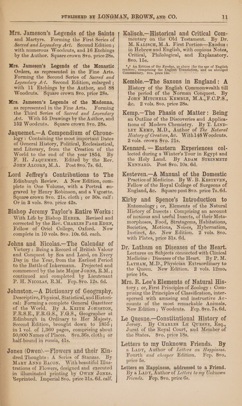 ST = MA eee we ee ~ Ee ETT Re | be Aa A oer ata Ne ere ee Mrs. Jameson’s Legends of the Saints and Martyrs. Forming the First Series of Sacred and Legendary Art. Second Hdition ; with numerous Woodcuts, and 16 Etchings by the Author. Square crown 8vo. price 28s. Mrs. Jameson’s Legends of the Monastic Orders, as represented in the Fine Arts. Forming the Second Series of Sacred and Legendary Art. Second Edition, enlarged ; with 11 Etchings by the Author, and 88 Woodcuts. Square crown 8vo., price 28s, as represented in the Fine Arts. Forming the Third Series of Sacred and Legendary Art. With 55 Drawings by the Author, and 152 Woodcuts. Square crown 8yo. 28s. logy : Containing the most important Dates of General History, Political, Ecclesiastical, and Literary, from the Creation of the World to the end of the year 1854. By F. H. Jaquemet. WHdited by the Rev. JOHN ALCORN, M.A. Post 8vo. 7s. 6d. Lord Jeffrey's Contributions to The Edinburgh Review. A New Edition, com- plete in One Volume, with a Portrai en- graved by Henry Robinson, and a Vignette. Square crown 8vo. 21s. cloth; or 30s. calf: Or in 3 vols. 8vo. price 42s. Bishop Jeremy Taylor’s Entire Works: With Life by Bishop HEBER. Revised and corrected by the Rev. Coaries Pace EDEN, Fellow of Oriel College, Oxford. Now complete in 10 vols. 8vo. 10s. 6d. each. Johns and Nicolas.—The Calendar of Victory: Being a Record of British Valour and Conquest by Sea and Land, on Every Day in the Year, from the Earliest Period to the Battleof Inkermann. Projected and commenced by the late Major Jouns, R.M.; continued and completed by Lieutenant P. H. Niconas, R.M. Fep. 8yo. 12s. 6d. ee Dictionary of Geography, Descriptive, Physical, Statistical, and Histori- cal: Forming a complete General Gazetteer of the World. By A. KzitH Jounston, F.R.S.E., F.R.G.S., #.G.8., Geographer at Edinburgh in Ordinary to Her Majesty. Second Edition, brought down to 1855; in 1 vol. of 1,360 pages, comprising about 50,000 Names of Places. 8yvo.36s.cloth; or half-bound in russia, 41s, _ Jones (Owen).—Flowers and their Kin- dred Thoughts: A Series of Stanzas. By Mary Anne Bacon. With beautiful Ilus- trations of Flowers, designed and executed in illuminated printing by OwEN JoNEs. Reprinted. Imperial 8vo. price 31s. 6d. calf. Kalisch.—Historical and Critical Com- “mentary on the Old Testament. By Dr. M. Katiscu, M.A. First Portion—Exodus: in Hebrew and English, with copious Notes, Critical, Philological, and Explanatory. 8vo. 15s. *.* An Edition of the Exodus, as above (for the use of English readers), comprising the English’ Pode and an abridged Commentary. 8yo. price 12s, Kemble.—The Saxons in England: A History of the English Commonwealth till the period of the Norman Conquest. By JOHN MitcHEert Krmsie, M.A.,F.C.PS., &amp;e. 2 vols. 8vo. price 288. Kemp.—The Phasis of Matter: Being an Outline of the Discoveries and Applica- tions of Modern Chemistry. By T. Linp- LEY Kemp, M.D., Author of The Natural History of Creation, &amp;e. With148 Woodcuts, 2 vols. crown 8yo. 21s. . Kennard. — Eastern Experiences col- lected during a Winter’s Tour in Egypt and the Holy Land. By Apam STEINMETZ KENNARD. Post 8vo. 10s. 6d. Kesteven.—A Manual of the Domestic Practice of Medicine. By W. B. KestEven, Fellow of the Royal College of Surgeons of England, &amp;. Square post 8vo. price 7s. 6d. Kirby and Spence’s Introduction to Entomology ; or, Elements of the Natural History of Insects: Comprising an account of noxious and useful Insects, of their Meta- morphoses, Food, Stratagems, Habitations, Societies, Motions, Noises, Hybernation, Instinct, &amp;c. New Edition. 2 vols. 8vo. with Plates, price 31s. 6d. Dr. Latham on Diseases of the Heart. Lectures on Subjects connected with Clinical Medicine: Diseases of the Heart. By P. M. LatHamM, M.D., Physician Hxtraordinary to the Queen. New Edition. 2 vols. 12mo, price 16s. Mrs. R. Lee’s Blements of Natural His- tory; or, First Principles of Zoology : Com- prising the Principles of Classification, inter- spersed with amusing and instructive Ac- counts of the most remarkable Animals. New Edition; Woodcuts. Fep. 8vo. 7s. 6d. Le Quesne.—Constitutional History of Jersey. By Cuarztes LE Quzsnz, Hsq,, - Jurat of the Royal Court, and Member of the States. 8vo. price 18s, Letters to my Unknown Friends. By a Lapy, Author of Letters on Happiness. Fourth and cheaper Edition. Fep. 8vo. price 5s. Letters on Happiness, addressed to a Friend. By a Lapy, Author of Letters to my Unknown Friends. Fep. 8vo. price 6s.