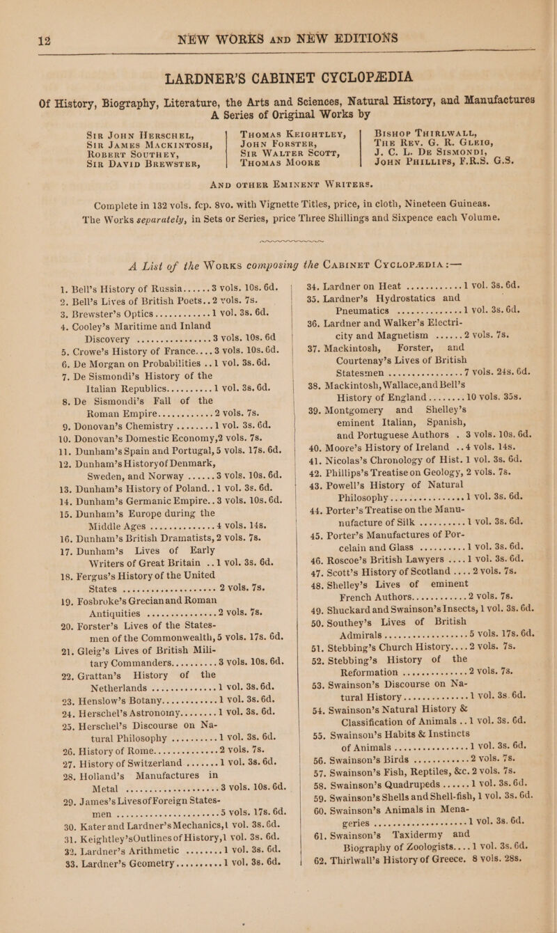 Str JoHN HERSCHEL, Sir JAMES MACKINTOSH, ROBERT SOUTHEY, Sir Davip BREWSTER, BisHoe THIRLWALL, Tue Rev. G. R. GLEIG, J.C. L. De SismMonpDI!, JoHN PHILLIPS, F.R.S. G.S. 1. Bell’s History of Russia...... 3 vols. 10s. 6d. 2. Bell’s Lives of British Poets..2 vols. 7s. 3. Brewster's Optics... + .0<- 1 vol. 3s. 6d. 4. Cooley’s Maritime and Inland DISCOVER! Bie - -feleke icine ...3 Vols. 10s. 6d . Crowe’s History of France....3 vols. 10s. 6d. Or 6. De Morgan on Probabilities ..1 vol. 3s. 6d. 7. De Sismondi’s History of the Italian Republics.......... 1 vol. 3s. 6d. 8. De Sismondi’s Fall of the Roman. Empire... 35). betes 2 vols. 7s. 9. Donovan’s Chemistry ........ l vol. 3s. 6d. 10. Donovan’s Domestic Economy,?2 vols. 78. 11. Dunham’s Spain and Portugal, 5 vols. 17s. 6d. 12. Dunham’s Historyof Denmark, Sweden, and Norway ...... 3 vols. 10s. 6d. 13. Dunham’s History of Poland..1 vol. 3s. 6d. 14. Dunham’s Germanic Empire..3 vols. 10s. 6d. 15. Dunham’s Europe during the Middle Ages ..... efeyel siaterolels 4 vols. 14s. 16. Dunham’s British Dramatists, 2 vols. 7s. 17. Dunham’s Lives of Early Writers of Great Britain ..1 vol. 3s. 6d. 18. Fergus’s History of the United Staves ciitic <ete Res faleveduicsstole aMets 2 vols. 7s. 19. Fosbroke’s Grecianand Roman Antiquities .....cesseoee. 2 vols. 7s. 20. Forster’s Lives of the States- men of the Commonwealth, 5 vols. 17s. 6d. 21. Gleig’s Lives of British Mili- tary Commanders.......... 3 vols. 10s. 6d. 22, Grattan’s History of the Netherlands ........+. ...1 vol. 38, 6d. °3, Henslow’s Botany............1 Vol. 38s. 6d. 24. Herschel’s Astronoiny........ 1 vol. 3s. 6d. 25. Herschel’s Discourse on Na- tural Philosophy .........-. 1 vol. 3s. 6d. 26. History of Rome........... .--2 Vols. 78. 27. History of Switzerland ....... 1 vol. 3s. 6d. 98. Holland’s Manufactures in Netaliis.. ccneeceeeeee. ...3 vols. 10s. 6d. 29, James’s Lives of Foreign States- WAROTIUON. sate ise leis s sieystemyeines © 5 vols. 17s. 6d. 30, Kater and Lardner’s Mechanics,| vol. 3s. 6d. 31. Keightley’sOutlines of History,1 vol. 3s. 6d. 32. Lardner’s Arithmetic ..... ...1 vol. 3s. 6d. 33. Lardner’s Geometry.....+-,+.1 Vol. 38, 6d. 34, Lardner on Heat .....2.....0. 1 vol. 3s. 6d. 35. Lardner’s Hydrostatics and ; PHEUMALICS) weiss lorle lets 1 vol. 3s. 6d. 36. Lardner and Walker’s Elecctri- city and Magnetism ...... 2 vols. 7s. 37. Mackintosh, Forster, and Courtenay’s Lives of British SHAIGSLOOT Send cagsctidine 36 7 vols. 24s. 6d. 38. Mackintosh, Wallace,and Bell’s History of England........ 10 vols. 35s. 39. Montgomery and _ Shelley’s eminent Italian, Spanish, and Portuguese Authors . 3 vols. 10s, 6d. 40. Moore’s History of Ireland ..4 vols. 14s. 41. Nicolas’s Chronology of Hist. 1 vol. 3s. 6d. 42. Phillips’s Treatise on Geology, 2 vols. 7s. 43. Powell’s History of Natural Philosophy/.2. 2.106 sissies ..1 vol. 3s. 6d. 44, Porter’s Treatise on the Manu- nufacture of Silk .......... 1 vol. 3s. 6d. 45. Porter’s Manufactures of Por- celain and Glass .......... 1 vol. 3s. 6d. 46. Roscoe’s British Lawyers ....1 vol. 3s. 6d. 47. Scott’s History of Scotland .... 2 vols. 7s. 48. Shelley’s Lives of eminent French Authors............ 2 vols. 78. 49, Shuckard and Swainson’s Insects, 1 vol. 3s. 6d. 50. Southey’s Lives of British Admirals's...c....s008ss 0 ow 03 5 vols. 17s. 6d. 51. Stebbing’s Church History....2 vols. 7s. 52. Stebbing’s History of the Reform atiGle newer se 2 vols. 73. 53. Swainson’s Discourse on Na- tural History .........eeee- 1 vol. 3s. 6d. 54. Swainson’s Natural History &amp; Classification of Animals ..1 vol. 3s. 6d. 55. Swainsou’s Habits &amp; Instincts of Animals..... af ots oleloxsieteas 1 vol. 3s. 6d. 56. Swainson’s Birds .......- woe 2 VOIS. 78. 57. Swainson’s Fish, Reptiles, &amp;c. 2 vols. 7s. 58. Swainson’s Quadrupeds...... 1 vol. 3s. 6d. 59. Swainson’s Shells and Shell-fish, 1 vol. 3s. 6d. 60. Swainson’s Animals in Mena- gerieS ...... Rr aceuationsc 1 vol. 3s. 6d. 61. Swainson’s Taxidermy and Biography of Zoologists....1 vol. 3s. 6d. 62. Thirlwall’s History of Greece, 8 yols. 28s.