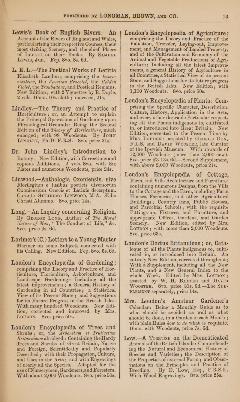 Lewis’s Book of English Rivers. An Account of the Rivers of England and Wales, particularising their respective Courses, their most striking Scenery, and the chief Places of Interest on their Banks. By Samus Lewis, Jun. Fecp. 8vo. 8s. 6d. Elizabeth Landon ; comprising the Jmpro- visatrice, the Venetian Bracelet, the Golden Violet, the Troubadour, and Poetical Remains. New Edition ; with 2 Vignettes by R. Doyle. 2 vols. 16mo. 10s. cloth ; morocco, 21s. Lindley.—The Theory and Practice of Horticulture ; or, an Attempt to explain the Principal Operations of Gardening upon Physiological Grounds: Being the Second Edition of the Theory of Horticulture, much enlarged; with 98 Woodcuts. By JouHN Linpiry, Ph.D. F.R.S. 8vo. price 21s. Dr. John Lindley’s Introduction to Botany. New Edition, with Corrections and copious Additions. 2 vols. 8vo. with Six Plates and numerous Woodcuts, price 24s. Linwood.—Anthologia Oxoniensis, sive Florileginm e lusibus poeticis diversorum Oxoniensium Grecis et Latinis decerptum. Curante GuLIELMO Linwoop, M.A, Addis Christi Alummo. 8yo. price 14s. Long.—An Inquiry concerning Religion. By Geroree Lone, Author of The Moral Nature of Man, “'The Conduct of Life,” &amp;c. 8yo. price 9s. 6d. Lorimer’s (C.) Letters to a Young Master Mariner on some Subjects connected with his Calling. New Edition. Fep. 8vo. 5s. 6d. Loudon’s Encyclopedia of Gardening ; comprising the Theory and Practice of Hor- ticulture, Floriculture, Arboriculture, and Landscape Gardening: Including all the latest improvements; a General History of Gardening in all Countries; a Statistical View of its Present State; and Suggestions for its Future Progress in the British Isles. With many hundred Woodceuts. New Hdi- tion, corrected and improved by Mrs. Lovupon. 8vo. price 50s. Loudon’s Encyclopedia of Trees and Shrubs; or, the <Ardoretum et. Fruticetum Britannicum abridged : Containing the Hardy Trees and Shrubs of Great Britain, Native and Foreign, Scientifically and Popularly Described ; with their Propagation, Culture, and Uses in the Arts; and with Engravings of nearly all the Species. Adapted for the use of Nurserymen, Gardeners, and Foresters. With about 2,000 Woodcuts, 8vo. price 50s. Loudon’s Encyclopaxdia of Agriculture ; comprising the Theory and Practice of the Valuation, Transfer, Laying-out, Improve- ment, and Management of Landed Property, and of the Cultivation and Economy of the Animal and Vegetable Productions of Agri- culture ; Including all the latest Improve- ments, a general History of Agriculture in all Countries, a Statistical View of its present State, and Suggestions for its future progress in the British Isles. New Edition; with 1,100 Woodcuts. 8vo. price 50s. Loudon’s Encyclopedia of Plants: Com- prising the Specific Character, Description, Culture, History, Application in the Arts, and every other desirable Particular respect- ing all the Plants indigenous to, cultivated in, or introduced into Great Britain. New Edition, corrected to the Present Time by Mrs. Lovupon; assisted by Grorar Don, F.L.S. and Davip Wooster, late Curator of the Ipswich Museum. With upwards of 12,000 Woodcuts (more than 2,000 new). 8vo. price £3 13s. 6d.—Second Supplement, with above 2,000 Woodcuts, price 21s. Loudon’s Encyclopedia of Cottage, Farm, and Villa Architecture and Furniture: containing numerous Designs, from the Villa to the Cottage and the Farm, including Farm Houses, Farmeries, and other Agricultural Buildings; Country Inns, Public Houses, and Parochial Schools; with the requisite Fittings-up, Fixtures, and Furniture, and appropriate Offices, Gardens, and Garden Scenery. New KHdition, edited by Mrs. Lovpon ; with more than 2,000 Woodcuts. 8vo. price 63s. Loudon’s Hortus Britannicus ; or, Cata- logue of all the Plants indigenous to, culti- yated in, or introduced into Britain. An entirely New Edition, corrected throughout; With a Supplement, including all the New Plants, and a New General Index to the whole Work. Edited by Mrs. Loupon ; assisted by W. H. Baxter and Davip WoostER. 8vo. price 31s. 6d.—The Sup- PLEMENT separately, price 14s. Mrs. Loudon’s Amateur Gardener’s Calendar: Being a Monthly Guide as to what should be avoided as well as what should be done, in a Garden in each Month ; with plain Rules ow to do what is requisite. 16mo. with Woodcuts, price 7s. 6d. Low.—A Treatise on the Domesticated Animals of the British Islands: Comprehend- ing the Natural and Economical History of Species and Varieties; the Description of the Properties of external Form ; and Obser- vations on the Principles and Practice of Breeding. By D. ‘Low, Esq., F.R.S.H. With Wood Engravings. 8vo. price 25s.