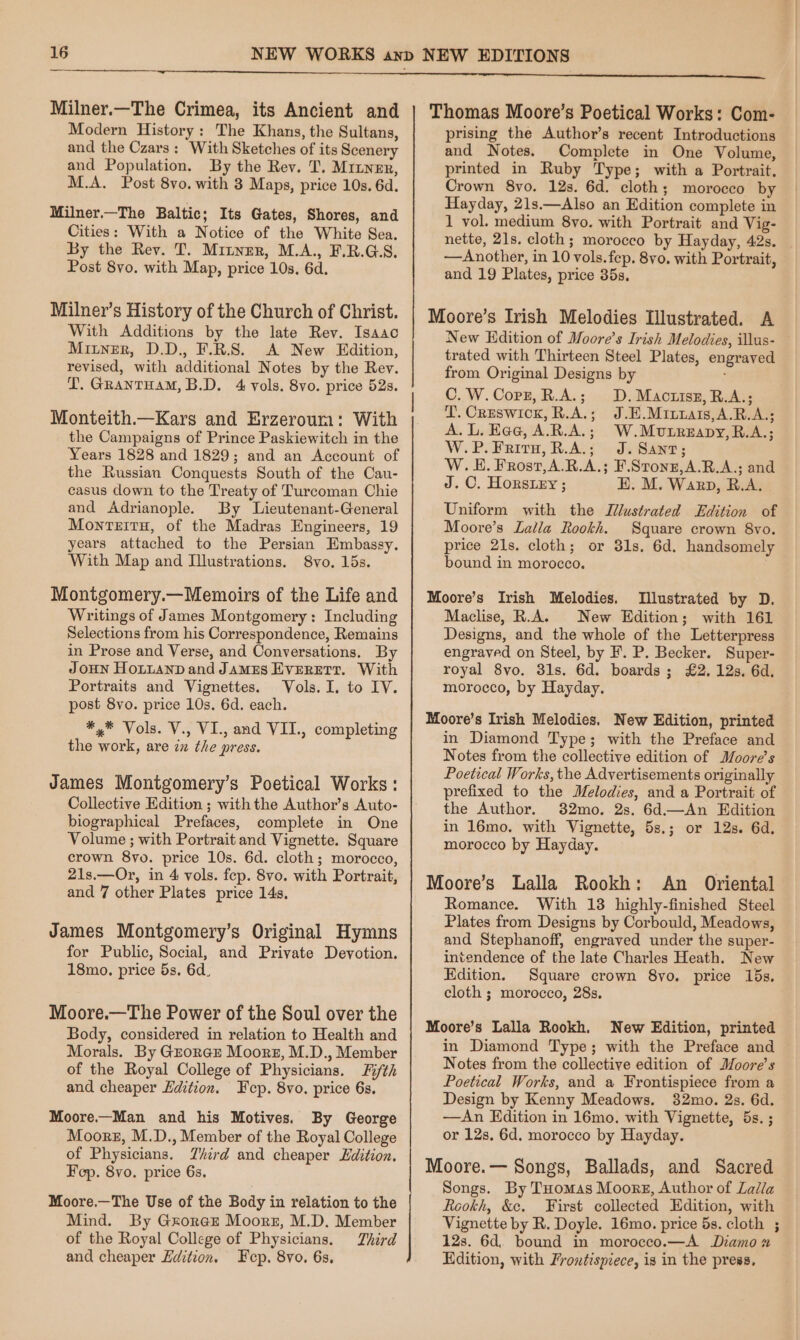 Milner.—The Crimea, its Ancient and Modern History: The Khans, the Sultans, and the Czars: With Sketches of its Scenery and Population. By the Rev. T. Mriuner, M.A. Post 8vo. with 3 Maps, price 10s. 6d. Milner.—The Baltic; Its Gates, Shores, and Cities: With a Notice of the White Sea. By the Rev. T. Mitner, M.A., F.R.G.S. Post 8vo. with Map, price 10s. 6d. Milneyr’s History of the Church of Christ. With Additions by the late Rev. Isaac Mitnrer, D.D., F.R.S. A New Edition, revised, with additional Notes by the Rey. YL. GRANTHAM, B.D. 4 vols. 8vo. price 52s. Monteith.—Kars and Erzeroura: With the Campaigns of Prince Paskiewitch in the Years 1828 and 1829; and an Account of the Russian Conquests South of the Cau- casus down to the Treaty of Turcoman Chie and Adrianople. By Lieutenant-General MonrteirH, of the Madras Engineers, 19 years attached to the Persian Embassy. With Map and Illustrations. 8vo. 15s. Montgomery.—Memoirs of the Life and Writings of James Montgomery: Including Selections from his Correspondence, Remains in Prose and Verse, and Conversations. By JoHN HoLtand and JaMEs EVERETT. With Portraits and Vignettes. Vols. I, to IV. post 8vo. price 10s. 6d. each. *,* Vols. V., VI., and VII., completing the work, are in the press. James Montgomery’s Poetical Works: Collective Edition ; withthe Author’s Auto- biographical Prefaces, complete in One Volume ; with Portrait and Vignette. Square crown 8yo. price 10s. 6d. cloth; morocco, 21s.—Or, in 4 vols. fep. 8vo. with Portrait, and 7 other Plates price 14s, James Montgomery’s Original Hymns for Public, Social, and Private Devotion. 18mo. price 5s. 6d. Moore.—The Power of the Soul over the Body, considered in relation to Health and Morals. By GEorGE Moors, M.D., Member of the Royal College of Physicians. Fifth and cheaper Ldition. Fcp. 8vo. price 6s. Moore.—Man and his Motives. By George Moors, M.D., Member of the Royal College of Physicians. Third and cheaper Edition. Fep. 8vo. price 6s. Moore.—The Use of the Body in relation to the Mind. By GxoreEe Moorz, M.D. Member of the Royal College of Physicians. Third and cheaper Edition. cp. 8vo. 6s, Thomas Moore’s Poetical Works: Com- prising the Author’s recent Introductions and Notes. Complete in One Volume, printed in Ruby Type; with a Portrait. Crown 8vo. 12s. 6d. cloth; morocco by Hayday, 21s.—Also an Edition complete in 1 vol. medium 8vo. with Portrait and Vig- nette, 21s. cloth; morocco by Hayday, 42s. _ —Another, in 10 vols.fep. 8vo. with Portrait, and 19 Plates, price 35s. Moore’s Irish Melodies Illustrated. A New Hdition of Moore’s Irish Melodies, illus- trated with Thirteen Steel Plates, engraved from Original Designs by , C.W.Corz, R.A.; D.Mactrisz, R.A.; I. Creswick, R.A.; J.E.M1uuais,A.R.A,; A.L. Eee, A.R.A.; W.Mutreapy,R.A.; W.P. Frit, R.A.; J. Sant; W. EH. Frost,A.R.A.; F.Stonz,A.R.A.; and J. C. Horsiey ; EH. M. Warp, R.A. Uniform with the Illustrated Edition of Moore’s Lalla Rookh. Square crown 8vo. price 21s. cloth; or 31s. 6d. handsomely bound in morocco. Moore’s Irish Melodies. Illustrated by D. Maclise, R.A. New Edition; with 161 Designs, and the whole of the Letterpress engraved on Steel, by F. P. Becker. Super- royal 8yo. 31s. 6d. boards; £2. 12s. 6d. morocco, by Hayday. Moore’s Irish Melodies. New Edition, printed in Diamond Type; with the Preface and Notes from the collective edition of Moore's Poetical Works, the Advertisements originally prefixed to the Melodies, and a Portrait of the Author. 32mo. 2s. 6d.—An Edition in 16mo. with Vignette, 5s.; or 12s. 6d. morocco by Hayday. Moore’s Lalla Rookh: An Oriental Romance. With 13 highly-finished Steel Plates from Designs by Corbould, Meadows, and Stephanoff, engraved under the super- intendence of the late Charles Heath. New Edition. Square crown 8yo. price 15s. cloth ; morocco, 28s. Moore’s Lalla Rookh. New Edition, printed in Diamond Type; with the Preface and Notes from the collective edition of Moore’s Poetical Works, and a Frontispiece from a Design by Kenny Meadows. 32mo. 2s. 6d. —An Edition in 16mo. with Vignette, 5s. ; or 12s. 6d. morocco by Hayday. Moore.— Songs, Ballads, and Sacred Songs. By Tuomas Moore, Author of Lalla Rookh, &amp;e. First collected Edition, with Vignette by R. Doyle. 16mo. price 5s. cloth ; 12s. 6d. bound in morocco.—A Damo x Edition, with Frontispiece, is in the press,