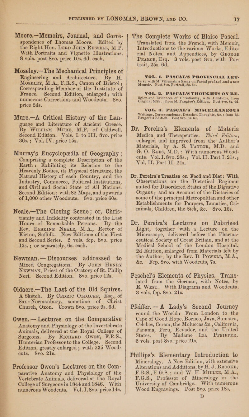 Moore.—Memoirs, Journal, and Corre- spondence of Thomas Moore. Edited by the Right Hon. Lorp Joun Russetz, M.P. With Portraits and Vignette Illustrations. 8 vols. post 8vo. price 10s. 6d. each. Moseley.—The Mechanical Principles of Engineering and Architecture. By H. Mosetey, M.A., F.R.S., Canon of Bristol ; Corresponding Member of the Institute of France. Second Edition, enlarged; with numerous Corrections and Woodcuts. 8vo. price 24s, Mure.—A Critical History of the Lan- guage and Literature of Ancient Greece. By Wiutiam Mure, M.P. of Caldwell. Second Edition. Vols. I. to III. 8vo. price 363s.; Vol. IV. price Lis. Murray’s Encyclopedia of Geography ; Comprising a complete Description of the Earth: Exhibiting its Relation to the Heavenly Bodies, its Physical Structure, the Natural History of each Country, and the Industry, Commerce, Political Institutions, and Civil and Social State of All Nations. Second Edition ; with 82 Maps, and upwards of 1,000 other Woodcuts. 8vo. price 60s. Neale.—The Closing Scene; or, Chris- tianity and Infidelity contrasted in the Laat Hours of Remarkable Persons. By the Rev. Ersxinzt Neate, M.A., Rector of Kirton, Suffolk. New Editions of the First and Second Series. 2 vols. fep. 8yvo. price 12s.; or separately, 6s. each. Newman.— Discourses addressed to Mixed Congregations. By Jonn HENRY Newmay, Priest of the Oratory of St. Philip Neri. Second Edition. 8vo. price 12s. Oldacre.—The Last of the Old Squires. A Sketch. By Cepric Orpacez, Esq., of Sax-Normanbury, sometime of Christ Chureh, Oxon. Crown 8vo. price 9s. 6d. Owen.— Lectures on the Comparative Anatomy and Physiology of the Invertebrate Animals, delivered at the Royal College of Surgeons. By RicuHarp Owen, F.R.S., Hunterian Professor to the College. Second Edition, greatly enlarged ; with 235 Wood- cuts. 8vo. 21s. Professor Owen’s Lectures on the Com- parative Anatomy and Physiology of the Vertebrate Animals, delivered at the Royal College of Surgeons in 1844 and 1846. With numerous Woodcuts. Vol. I. 8vo. price 14s. The Complete Works of Blaise Pascal. Translated from the French, with Memoir, Introductions to the various Works, Edito- rial Notes, and Appendices, by GroreaE PEARCE, Esq. 3 vols. post 8vo. with Por- trait, 25s, 6d. VOL. i. PASCAL’S PROVINCIAL LET- fers: with M. Villemain’s Essay on Pascal prefixed,and anew Memoir. Post 8vo. Portrait, 8s. 6d. VOL. 2 PASCAL’S THOUGHTS ON RE- ligion and Evidences of Christianity, with Additions, from Original MSS.; from M. Faugére’s Edition. Post 8yo. 8s. 6d. VOL. 3. PASCAL’S MISCELLANKOUS Writings, Correspondence, Detached Thoughts, &amp;c.: from M. Faugére’s Edition. Post 8vo. 8s. 6d. Dr. Pereiva’s Elements of Materia Medica and Therapeutics. Third LHdition, enlarged and improved from the Author’s Materials, by A. 8S. Taytor, M.D. and G. O. Rreres, M.D.: With numerous Wood- cuts. Vol.1.8vo.28s.; Vol. II. Part I. 21s. ; Vol, II. Part II. 24s. Dr. Pereira’s Treatise on Food and Diet: With Observations on the Dietetical Regimen suited for Disordered States of the Digestive Organs ; and an Account of the Dietaries of some of the principal Metropolitan and other Establishments for Paupers, Lunatics, Cri- minals, Children, the Sick, &amp;e. 8vo. 16s. Dr. Pereira’s Lectures on Polarised Light, together with a Lecture on the Microscope, delivered before the Pharma- ceutical Society of Great Britain, and at the Medical School of the London Hospital. 2d Hdition, enlarged from Materials left by the Author, by the Rev. B. Powett, M.A., &amp;e. Fep. 8vo. with Woodcuts, 7s. Peschel’s Elements of Physics. Trans- lated from the German, with Notes, by E. West.. With Diagrams and Woodcuts. 3 vols. fep. 8vo. 21s. Pfeiffer.— A Lady’s Second Journey round the World: From London to the Cape of Good Hope, Borneo, Java, Sumatra, Celebes, Ceram, the Moluccas &amp;c., California, Panama, Peru, Ecuador, and the United States. By Madame .IpA PFEIFFER, 2 vols. post 8vo. price 21s. Phillips’s Elementary Introduction to Mineralogy. A New Edition, with extensive Alterations and Additions, by H. J. Brooxg®, F.R.S., F.G.8.; and W. H. Miuier, M.A., F.G.8., Professor of Mineralogy in the University of Cambridge. With numerous Wood Engrayings. Post 8vo. price 18s, D