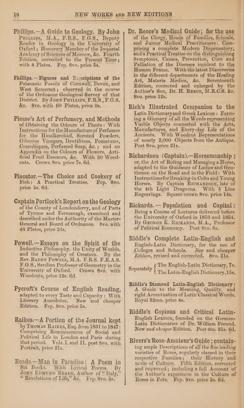 Sa Phillips.—A Guide to Geology. By John Puitiips, M.A., F.R.S., F.G.8., Deputy Reader in Geology in the University of Oxford; Honorary Member of the Imperial Academy of Sciences of Moscow, &amp;c. Fourth Edition, corrected to the Present Time ; with 4 Plates. Fep. 8vo. price 5s, Phillips.— Figures and DPzseriptions of the Paleozoic Fossils of Cornwall, Devon, and West Somerset; observed in the course of the Ordnance Geological Survey of that District. By Joun Purixips, F.R.S., F.G.S. &amp;c. 8yo. with 60 Plates, price 9s. Piesse’s Art of Perfumery, and Methods of Obtaining the Odours of Plants: With Instructions for the Manufacture of Perfumes for the Handkerchief, Scented Powders, Odorous Vinegars, Dentifrices, Pomatums, Cosmétiques, Perfumed Soap, &amp;.; and an Appendix on the Colours of Flowers, Arti- ficial Fruit Essences, &amp;. With 80 Wood- cuts. Crown 8vo. price 7s. 6d. Fish: A Practical Treatise. Eecp. 8vo. price 5s, 6d. — Captain Portlock’s Report on the Geology of the County of Londonderry, and of Parts of Tyrone and Fermanagh, examined and described under the Authority of the Master- General and Board of Ordnance. 8vo. with 48 Plates, price 24s, Powell.—Hssays on the Spirit of the Inductive Philosophy, the Unity of Worlds, and the Philosophy of Creation. By the Rev. Bapren Powett, M.A. F.R.S. F.R.A.S. F.G.S., Savilian Professor of Geometry in the University of Oxford. Crown 8yo. with Woodcuts, price 12s. 6d. Pycroft’s Course of English Reading, adapted to every Taste and Capacity : With Literary Anecdotes. New and cheaper Edition. Fep. 8vo. price 5s. Raikes.—A Portion of the Journal kept “by Toomas Rarxzs, Esq. from 1831 to 1847: Comprising Reminiscences of Social and Political Life in London and Paris during that period. Vols. I. and II. post 8vo. with Portrait, price 21s. Reade.—Man in Paradise: A Poem in Six Books. With Lyrical Poems, By JouN EpMuND Rzapg, Author of “ Italy,” * Revelations of Life,” ke. Hcp. 8vo. 53. Dr. Reece’s Medical Guide; for the use of the Clergy, Heads of Eines Schools, and Junior Medical Practitioners: Com- prising a complete Modern Dispensatory, and a Practical Treatise on the distinguishing Symptoms, Causes, Prevention, Cure and Palliation of the Diseases incident to the Human Frame. With the latest Discoveries in the different departments of the Healing Art, Materia Medica, &amp;c. Seventeenth Edition, corrected and enlarged by the Author’s Son, Dr. H. Renoz, M.R.CS8. &amp;e. 8vo. price 12s, Rich’s Tlustrated Companion to the Latin Dictionaryand Greek Lexicon: Form- ing a Glossary of all the Words representing Visible Objects connected with the Arts, Manufactures, and Every-day Life of the Ancients. With Woodcut Representations of nearly 2,000 Objects from the Antique. Post 8vo. price 21s. Richardson (Captain).—Horsemanship ; or, the Art of Riding and Managing a Horse, adapted to the Guidance of Ladies and Gen- tlemen on the Road and inthe Field: With Instructions for Breaking-in Colts and Young Horses. By Captain Ricuarnpson, late of the 4th Light Dragoons. With 5 Line Engravings. Square crown 8yo. price 14s, Rickards. — Population and Capital: Being a Course of Lectures delivered before the University of Oxford in 1853 and 1854. By GrorGe K. Rickarps, M.A., Professor of Political Economy. Post 8vo. 6s. ~ Riddle’s Complete Latin-English and English-Latin Dictionary, for the use of Colleges and Schools. New and cheaper Edition, revised and corrected. 8yvo. 21s. ¢ The English-Latin Dictionary, 7s. 1 : Separate * UThe Latin-English Dictionary,15s. Riddle’s Diamond Latin-English Dictionary: A Guide to the Meaning, Quality, and right Accentuation of Latin’ Classical Words. Royal 32mo. price 4s. Riddle’s Copious and Critical Latin- English Lexicon, founded on the German- Latin Dictionaries of Dr. William Freund. New and cheaper Edition. Post 4to. 31s. 6d. Rivers’s Rose-Amateur’s Guide ; contain- ing ample Descriptions of all the Me leading varieties of Roses, regularly classed in their respective Families ; their History and mode of Culture. Fifth Edition, corrected and improved; including a full Account of the Author’s experience in the Culture of Roses in Pots. Fep. 8vo. price 8s. 6d.