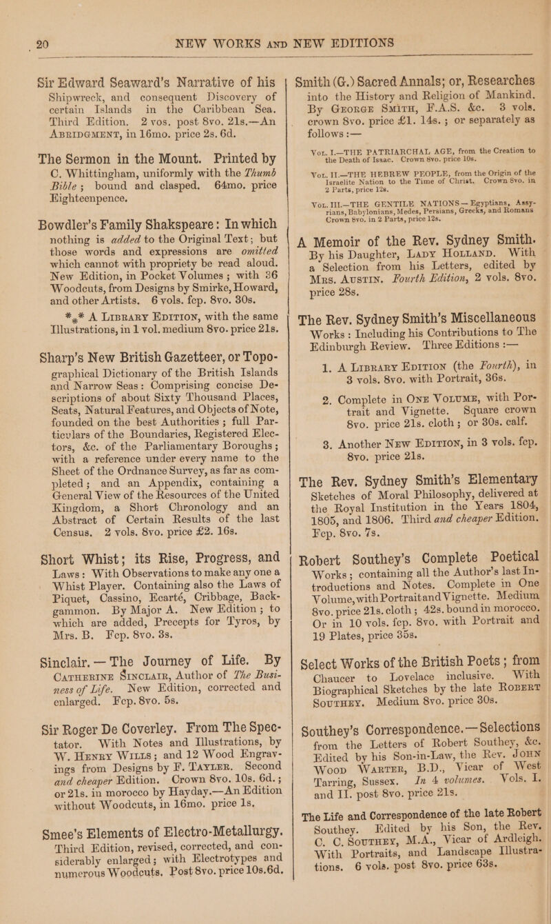 Sir Edward Seaward’s Narrative of his Shipwreck, and consequent Discovery of certain Islands in the Caribbean Sea. Third Edition. 2 vos. post 8vo. 21s.—An ABRIDGMENT, in 16mo. price 2s. 6d. The Sermon in the Mount. Printed by C. Whittingham, uniformly with the Thumé Bible ; bound and clasped. 64mo. price Highteenpence. Bowdler’s Family Shakspeare: In which nothing is added to the Original Text; but those words and expressions are omitted which cannot with propriety be read aloud. New Edition, in Pocket Volumes; with 36 Woodcuts, from Designs by Smirke, Howard, and other Artists. 6 vols. fep. 8vo. 30s. *,%* A Liprary EDITION, with the same Tllustrations, in 1 vol, medium 8vo. price 21s. Sharp’s New British Gazetteer, or Topo- graphical Dictionary of the British Islands and Narrow Seas: Comprising concise De- scriptions of about Sixty Thousand Places, Seats, Natural Features, and Objects of Note, founded on the best Authorities ; full Par- ticvlars of the Boundaries, Registered Elec- tors, &amp;c. of the Parliamentary Boroughs ; with a reference under every name to the Sheet of the Ordnance Survey, as far as com- pleted; and an Appendix, containing a General View of the Resources of the United Kingdom, a Short Chronology and an Abstract of Certain Results of the last Census. 2 vols. 8vo. price £2. 16s. Short Whist; its Rise, Progress, and Laws: With Observations to make any one a Whist Player. Containing also the Laws of Piquet, Cassino, Hcarté, Cribbage, Back- gammon. By Major A. New Edition; to which are added, Precepts for Tyros, by Mrs. B. Fep. 8vo. 3s. Sinclair. — The Journey of Life. By CaruHpRINnEe Sincuarr, Author of The Busi- ness of Life. New Edition, corrected and enlarged. Fcp. 8vo. 5s. Sir Roger De Coverley. From The Spec- tator. With Notes and Illustrations, by W. Henry WILLIS; and 12 Wood Engrav- ings from Designs by F. TaAYLEr. Second and cheaper Edition. Crown 8yo. 10s. 64d. ; or 21s. in morocco by Hayday.—An Edition without Woodcuts, in 16mo. price 1s, Smee’s Elements of Electro-Metallurgy. Third Edition, revised, corrected, and con- siderably enlarged; with Electrotypes and numerous Woodents, Post 8vo. price 10s.6d, Smith (G.) Sacred Annals; or, Researches into the History and Religion of Mankind, By Grorcr Smiru, F.A.S. &amp;. 3 vols. crown 8vo. price £1. 14s. ; or separately as follows :— Vor. L—THE PATRIARCHAL AGE, from the Creation to the Death of Isaac. Crown 8vo. price 10s. Vor. II._THE HEBREW PEOPLE, from the Origin of the Israelite Nation to the Time of Christ, Crown 8vo. in 2 Parts, price 12s. Vou. .—THE GENTILE NATIONS — Egyptians, Assy- rians, Babylonians, Medes, Persians, Greeks, and Romans Crown 8yo. in 2 Parts, price 12s. A Memoir of the Rev. Sydney Smith. By his Daughter, Lapy Hornanp. With — a Selection from his Letters, edited by Mrs. Austin. Fourth Edition, 2 vols, 8vo. price 28s, The Rev. Sydney Smith’s Miscellaneous Works : Including his Contributions to The Edinburgh Review. Three Editions :— 1. A Liprary Eprrion (the Fourth), in 3 vols. 8vo. with Portrait, 36s. 2. Complete in OnE Votums, with Por- trait and Vignette. Square crown 8vo. price 21s. cloth; or 30s. calf. 3. Another New Ep1rioy, in 3 vols. fep. 8vo. price 21s. The Rev. Sydney Smith’s Elementary Sketches of Moral Philosophy, delivered at the Royal Institution in the Years 1804, 1805, and 1806. Third and cheaper Edition. Fep. 8vo. 7s. Robert Southey’s Complete Poetical Works; containing all the Author’s last In- troductions and Notes. Complete in One Volume, with Portraitand Vignette. Medium 8vo. price 21s. cloth; 42s. bound in morocco. Or in 10 vols. fep. 8vo. with Portrait and 19 Plates, price 35s. Select Works of the British Poets ; from Chaucer to Lovelace inclusive. With Biographical Sketches by the late ROBERT SourHEy. Medium 8vo. price 30s. Southey’s Correspondence. — Selections from the Letters of Robert Southey, ec. Edited by his Son-in-Law, the Rev. JOHN Woop Warter, B.D., Vicar of West Tarring, Sussex. In 4 volumes. Vols. I. and II. post 8vo. price 21s. The Life and Correspondence of the late Robert Southey. Edited by his Son, the Rev. C. C. Sournry, M.A., Vicar of Ardleigh. With Portraits, and Landscape Illustra- tions. 6 vols. post 8yo. price 63s. ;