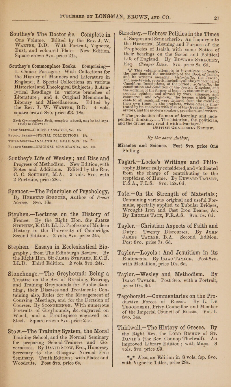 Southey’s The Doctor &amp;c. Complete in One Volume. Edited by the Rev. J. W. Warter, B.D. With Portrait, Vignette, Bust, and coloured Plate. New Edition, Square crown 8yo. price 21s, Southey’s Commonplace Books. Comprising— 1. Choice Passages: With Collections for the History of Manners and Literature in England; 2. Special Collections on various Historical and Theological Subjects ; 3. Ana- lytical Readings in various branches of Literature ; and 4. Original Memoranda, Literary and Miscellaneous. Edited by the Rev. J. W. Warter, B.D. 4 vols. square crown 8yo. price £3. 18s. Each Commonplace Book, complete n itself, may be had sepa- rately as follows :— First S—er1reEs—CIIOICE PASSAGES, &amp;c, 18s, Seconp SerrEs—SPECIAL COLLECTIONS. 18s. Turrp Srrrrs—ANALYTICAL READINGS. 2ls. * FourtH SER1Es—ORIGINAL MEMORANDA, &amp;c. 2ls. Southey’s Life of Wesley; and Rise and Progress of Methodism. New Edition, with Notes and Additions. Edited by the Rev. C..C. SoutHry, M.A. 2 vols. 8vo. with 2 Portraits, price 28s. Spencer.—The Principles of Psychology. By Herpert Sprencer, Author of Social Statics. 8vo. 16s. Stephen.—Lectures on the History of France. By the Right Hon. Sir James STEPHEN, K.C.B. LL.D. Professor of Modern History in the University of Cambridge. Second Hdition. 2 vols. 8vo. price 24s, Stephen.—Essays in Ecclesiastical Bio- graphy ; from The Edinburgh Review. By the Right Hon. Sir JamMEs STEPHEN, K.C.B. LL.D. Third Edition. 2 vols. 8vo. 24s. Stonehenge.—The Greyhound: Being a Treatise on the Art of Breeding, Rearing, and Training Greyhounds for Public Run- ning; their Diseases and 'Treatment: Con- taining also, Rules for the Management of Coursing Meetings, and for the Decision of Courses. By STONEHENGE. With numerous Portraits of Greyhounds, &amp;c, engraved on Wood, and a Frontispiece engraved on Steel. Square crown 8vo. price 2is. Stow.—The Training System, the Moral Training School, and the Normal Seminary for preparing School-Trainers and Go- vernesses. By Davip Stow, Esq., Honorary Secretary to the Glasgow Normal Free Seminary. Tenth Edition; with Plates and Woodcuts. Post 8vo, price 6s. Strachey.— Hebrew Politics in the Times of Sargon and Sennacherib: An Inquiry into the Historical Meaning and Purpose of the Prophecies of Isaiah, with some Notice of their bearings on the Social and Political Life of England, By Epwarp Srracuzy, Hisq. Cheaper Issue. 8vo. price 8s. 6d. *.* This volume attempts to investigat iti * f ate eriticall the questions of the authorship of the Book of icaiah, and its writer’s meaning: historically, the J ewish, and non-Jewish, records, including all the yet deciphered Cuneiform Inscriptions, of the period: politically, the constitution and condition of the Jewish Kingdom, and the working of the former at home by statesmanship and popular opinion, and abroad by wars, alliances, and commerce: and religiously, the lessons which (appli- cable to all mankind) were deduced from the events of their own times by the prophets, whose office is illus- trated by its analogies with that of the Greek and Roman orators, and the modern speakers, preachers, and writers, “The production of a man of learning and inde. pendent thinking..... The historian, the politician, and the divine may read it with advantage.” BRITISH QUARTERLY REVIEW. By the same Author, Miracles and Science. Shilling. Tagart.—Locke’s Writings and Philo- sophy Historically considered, and vindicated from the charge of contributing to the scepticism of Hume. By Epwarp Taqaart, F.S.A., F.L.S. 8vo. 12s. 6d, Tate.—On the Strength of Materials; Containing various original and useful For- mul, specially applied to Tubular Bridges, Wrought Iron and Cast Iron Beams, &amp;c. By THomas Tate, F.R.A.S. 8vo. 5s. 6d. Post 8vo. price One Tayler.—Christian Aspects of Faith and Duty: Twenty Discourses. By Joun JAMES JayuER, B.A. Second LEKdition. Post 8vo. price 7s. 6d. Taylor.—Loyola: And Jesuitism in its Rudiments. By Isaac Taytor. Post 8vo. with Medallion, price 10s. 6d. Taylor.—Wesley and Methodism. By Isaac Taytor. Post 8vo. with a Portrait, price 10s. 6d. Tegoborski.—Commentaries on the Pro- ductive Forces of Russia. By L. DE TEGOBORSKI, Privy-Councillor and Member of the Imperial Council of Russia. Vol. I. 8vo. 14s. Thirlwall—The History of Greece. By the Right Rev. the Lorp Bisnop of Sr. Davip’s (the Rev. Connop Thirlwall). An improved Library Edition; with Maps, 8 vols. 8vo. price £3. #,* Also, an Edition in 8 vols. fep. 8vo. with Vignette Titles, price 28s.