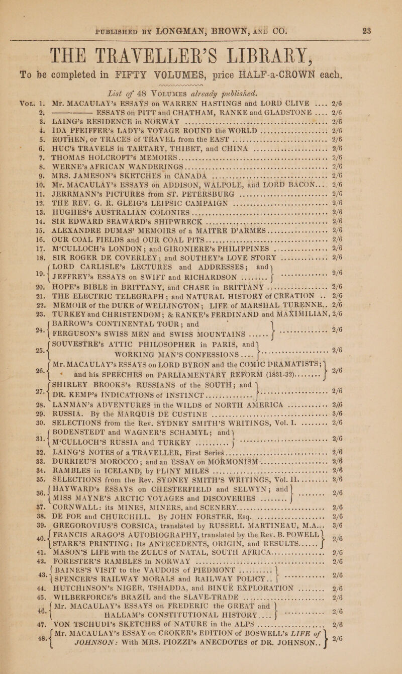 THE TRAVELLER'S LIBRARY, iaetavaw Lust of 48 Votumes already published. Mr. MACAULAY’s ESSAYS on WARREN HASTINGS and LORD CLIVE . HUC’s TRAVELS in TARTARY, THIBET, and CHINA .........cc.seeeeee. THOMAS HOLCROPI'S MEMOILRS ....2.3.0..5¢cmnnsd- dey ca ace O8 oe newness ones WERNE’s AMERICAN WANDERINGS . 0.500. .oc00s coscsms ce baseaaencaceotens 9. MRS. JAMESON’s SKETCHES in CANADA ........:...-ceeseceeeeeces Nae 10. Mr. MACAULAY’s ESSAYS on ADDISON, WALPOLE, and LORD BACON.. 11. JERRMANN’s PICTURES from ST. PETERSBURG .............seeeeeeeees to) Tie REV. CG.) GLEIG’s LEIPSIC CAMPAIGN. ..c.c.5.64ens0streassacs se To) HUGHES S AUSTRALIAN COLONIES: (0 oii..dsages ceded 2 apes sens 38 b¥ye ose 14. SIR EDWARD SEAWARD’s SHIPWRECK .........,.-:esssccesesceeeeeeetes 15. ALEXANDRE DUMAS’ MEMOIRS of a MAITRE D’ARMES...........+-06- 1G. ,OUR, COAL, FIELDS and OUR, COAL PITS... ps4 seiy segs? wove te oe ene es 17. M‘CULLOCH’s LONDON; and GIRONIERE’s PHILIPPINES ...........++. 18. SIR ROGER DE COVERLEY; and SOUTHEY’s LOVE STORY ............ LORD CARLISLE’s LECTURES and ADDRESSES; and ae JEFFREY’s ESSAYS on SWIFT and RICHARDSON ........f “TT 20. HOPE’s BIBLE in BRITTANY, and CHASE in BRITTANY .......:......5. ] 2 3 4 5: ROTHEN; or TRACES of TRAVEL from thé EAST 2.!:..0..5 0005.0.) ...006 6 7 8 22. MEMOIR of the DUKE of WELLINGTON; LIFE of MARSHAL TURENNE,. 23. TURKEY and CHRISTENDOM; &amp; RANKE’s FERDINAND and MAXIMILIA BARROW’s CONTINENTAL TOUR; and ‘ FERGUSON’s SWISS MEN and SWISS MOUNTAINS ...... SOUVESTRE’s ATTIC PHILOSOPHER in PARIS, and | WORKING MAN’S CONFESSIONS. SRG ee Ke re xf pi MACAULAY’s ESSAYS on LORD BYRON and the Comic DRAMATISTS; 26. and his SPEECHES on PARLIAMENTARY REFORM (1831-32)......-. SHIRLEY BROOKS’s RUSSIANS of the SOUTH; and 27-) DR. KEMP’s INDICATIONS of INSTINCT ...:.....00006 ( 28. LANMAN’s ADVENTURES in the WILDS of NORTH AMERICA .......... oo) RUSSIA: “BY the MARGUIS DH CUSTINE ..¢..........00 000500038). 0083 os 30. SELECTIONS from the Rev. SYDNEY SMITH’S WRITINGS, Vol. I. ...... BODENSTEDT and WAGNER’S SCHAMYL; and ) it ‘CULLOCH’S RUSSIA and TURKEY .......... ja agai eget ernigaaas 32. LAING’S NOTES of a TRAVELLER, First SerieS ..............cececeseee cers 33. DURRIEU’S MOROCCO; andan ESSAY on MORMONISM...........eseeeeeee ot. RAMBLES ins bORPAND) by-PUINY MILES 1 ot. as ee dae t cece 35. SELECTIONS from the Rev. SYDNEY SMITH’S WRITINGS, Vol. 1I....... 56, HAYWARD’s ESSAYS on CHESTERFIELD and SELWYN; Hs +: be diag MISS MAYNE’S ARCTIC VOYAGES and DISCOVERIES ........ 37. CORNWALL: its MINES, MINERS, and SCENERY.............cceceseeeces 38. DE FOE and CHURCHILL. By JOHN FORSTER, Esq. ....:s..e0eeeeceees .« 278 2/6 ey OG -$ 3/6 .. 36 1 96 .. 2/6 a. 70 a ae .. 2/6 rae {i .. 2/6 ee 2/6 is 2/6 eee .. 2/6 MEG I st 2/6 x 2/6 .. 2/6 2/6 2/6 N, 2/6 40,4 FRANCIS ARAGO’S AUTOBIOGRAPHY, translated by the Rev. B. ae 3% STARK’S PRINTING: Its ANTECEDENTS, ORIGIN, and RESULTS...... 41, MASON’S LIFE with the ZULUS of NATAL, SOUTH AFRICA.............08. 2/6 Ge HORUSTER’S RAMBLES in NORWAY 9.012.010... ARE 2/6 4g, { BAINES’S VISIT to the VAUDOIS of PIEDMONT .......... | oe * | SPENCER’S RAILWAY MORALS and RAILWAY POLICY... [ “'°* 44, HUTCHINSON’s NIGER, TSHADDA, and BINUE EXPLORATION ........ 2/6 45. WILBERFORCE’s BRAZIL and the SLAVE-TRADE ..............c0.ce8sees 2/6 ia eo MACAULAY’s ESSAYS on FREDERIC the GREAT and “| ot HALLAM’s CONSTITUTIONAL HISTORY,...f °° i 47, VON TSCHUDI’s SKETCHES of NATURE in the ALPS ...............000.. 2/6 4 Mr. MACAULAY’s ESSAY on CROKER’s EDITION of BOSWELL’s LIFE of ’ JOHNSON: With MRS. PIOZZI’s ANECDOTES of DR. JOHNSON.