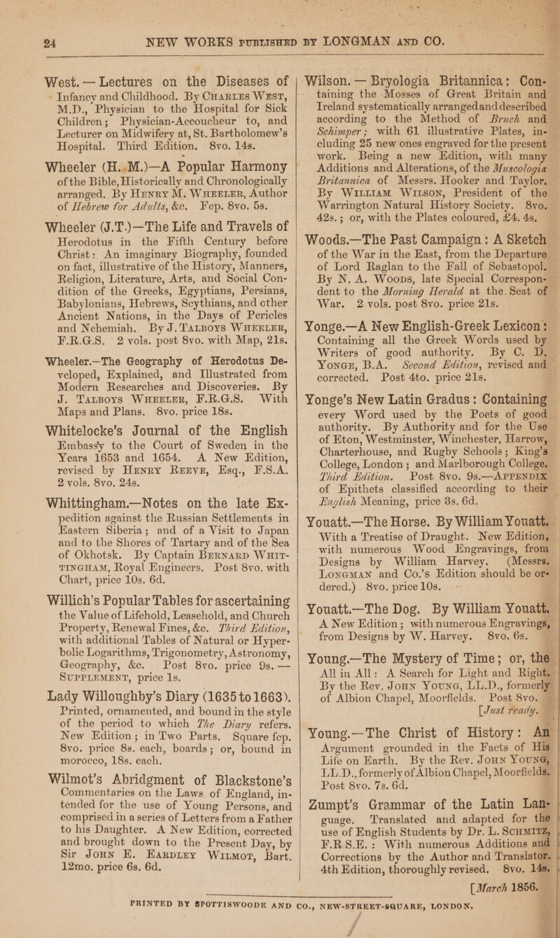 » West.— Lectures on the Diseases of - Infancy and Childhood. By Cuarres West, M.D., Physician to the Hospital for Sick Children; Physician-Accoucheur to, and. Lecturer on Midwifery at, St. Bartholomew’s Hospital. Third Edition. 8vo. 14s. of the Bible, Historically and Chronologically arranged. By Hunry M: Wueerer, Author of Hebrew for Adults, &amp;c. Fep. 8vo. 5s. Wheeler (J.T.)—The Life and Travels of Herodotus in the Fifth Century before Christ: An imaginary Biography, founded on fact, illustrative of the History, Manners, Religion, Literature, Arts, and Social Con- dition of the Greeks, Egyptians, Persians, Babylonians, Hebrews, Scythians, and other Ancient Nations, in the Days of Pericles and Nehemiah. By J.Tatpoys WHEELER, F.R.G.S. 2 vols. post 8vo. with Map, 21s. Wheeler.—The Geography of Herodotus De- veloped, Explained, and Illustrated from Modern Researches and Discoveries. By J. TatBorys WHEELER, F.R.G.S. With Maps and Plans. 8vo. price 18s. Whitelocke’s Journal of the English Embassy to the Court of Sweden in the Years 1653 and 1654. A New Edition, revised by Henry Rexve, Esq., F.S.A. 2 vols. 8vo, 24s. Whittingham.—Notes on the late Ex- pedition against the Russian Settlements in Eastern Siberia; and of a Visit to Japan and to the Shores of Tartary and of the Sea of Okhotsk. By Captain Brrnarp Wuit- TINGHAM, Royal Engineers. Post 8vo. with Chart, price 10s. 6d. Willich’s Popular Tables for ascertaining the Value of Lifehold, Leasehold, and Church Property, Renewal Fines, &amp;e. Third Edition, with additional Tables of Natural or Hyper- bolic Logarithms, Trigonometry, Astronomy, Geography, &amp;e. Post 8vo. price 9s. — SUPPLEMENT, price ls. Lady Willoughby’s Diary (1635 to 1663). Printed, ornamented, and bound in the style of the period to which The Diary refers. New Edition; in Two Parts. Square fep. 8vo. price 8s. each, boards; or, bound in morocco, 18s. each. Wilmot’s Abridgment of Blackstone’s Commentaries on the Laws of England, in- tended for the use of Young Persons, and comprised in a series of Letters from a Father to his Daughter. A New Edition, corrected and brought down to the Present Day, by Sir Joun E. EHarpiry Witmor, Bart. 12mo. price 6s. 6d. ‘Wilson. — Bryologia Britannica: Con- — taining the Mosses of Great Britain and — Treland systematically arrangedanddescribed _ according to the Method of Bruch and — Schimper; with 61 illustrative Plates, in-— cluding 25 new ones engraved for the present — work. Being a new Edition, with many Additions and Alterations, of the Wuscologia Britannica of Messrs. Hooker and Taylor. By Wixt1am Witson, President of the Warrington Natural History Society. 8vo. 42s.; or, with the Plates coloured, £4.48. Woods.—The Past Campaign: A Sketch — of the War in the East, from the Departure of Lord Raglan to the Fall of Sebastopol. — By N. A. Woops, late Special Correspon- — dent to the Morning Herald at the. Seat of — War. 2 vols. post 8vo. price 21s. Yonge.—A New English-Greek Lexicon: Containing all the Greek Words used by Writers of good authority. By C. D. Yones, B.A. Second Edition, revised and- corrected. Post 4to. price 21s. ‘ Yonge’s New Latin Gradus: Containing — every Word used by the Poets of good authority. By Authority and for the Use of Eton, Westminster, Winchester, Harrow, Charterhouse, and Rugby Schools; King’s College, London; and Marlborough College. Third Edition. Post 8vo. 9s.—APPENDIX of Epithets classified according to their — English Meaning, price 8s. 6d. i Youatt.—The Horse. By William Youatt. With a Treatise of Draught. New Edition, with numerous Wood Engravings, from Designs by William Harvey. (Messrs. Loneman and Co.’s Edition should be or-— dered.) 8vo. price 10s. i Youatt.—The Dog. By William Youatt, A New Edition; with numerous Engravings, from Designs by W. Harvey. 8vo. 6s. — Young.—The Mystery of Time; or, the Allin All: A Search for Light and Right. By the Rev. Jonn Youna, LL.D., formerly of Albion Chapel, Moorfields. . Post 8vo. * [Just ready. ¥ i MS Young.—The Christ of History: Am Argument grounded in the Facts of His. Life on Earth. By the Rev. Joun Young, LL.D., formerly of Albion Chapel, Moorfields. — Post 8vo. 73. 6d. Zumpt’s Grammar of the Latin Lan- guage. Translated and adapted for the use of English Students by Dr. L. ScHMITZ, ¥.R.S.E.: With numerous Additions and Corrections by the Author and Translator. | 4th Edition, thoroughly revised. 8vo. 148. (March 1856. + Boe